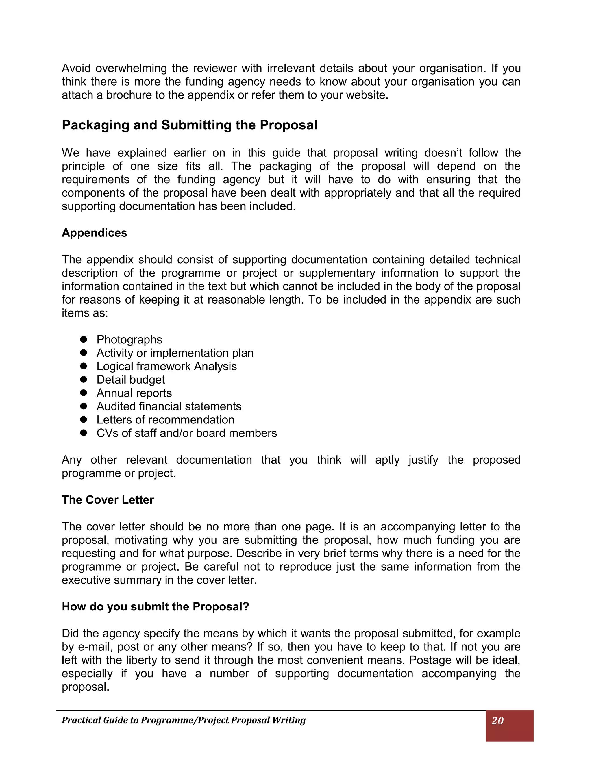 Practical Guide to Programme/Project Proposal Writing 20 
Avoid overwhelming the reviewer with irrelevant details about your organisation. If you think there is more the funding agency needs to know about your organisation you can attach a brochure to the appendix or refer them to your website. 
Packaging and Submitting the Proposal 
We have explained earlier on in this guide that proposal writing doesn’t follow the principle of one size fits all. The packaging of the proposal will depend on the requirements of the funding agency but it will have to do with ensuring that the components of the proposal have been dealt with appropriately and that all the required supporting documentation has been included. 
Appendices 
The appendix should consist of supporting documentation containing detailed technical description of the programme or project or supplementary information to support the information contained in the text but which cannot be included in the body of the proposal for reasons of keeping it at reasonable length. To be included in the appendix are such items as: 
 Photographs 
 Activity or implementation plan 
 Logical framework Analysis 
 Detail budget 
 Annual reports 
 Audited financial statements 
 Letters of recommendation 
 CVs of staff and/or board members 
Any other relevant documentation that you think will aptly justify the proposed programme or project. 
The Cover Letter 
The cover letter should be no more than one page. It is an accompanying letter to the proposal, motivating why you are submitting the proposal, how much funding you are requesting and for what purpose. Describe in very brief terms why there is a need for the programme or project. Be careful not to reproduce just the same information from the executive summary in the cover letter. 
How do you submit the Proposal? 
Did the agency specify the means by which it wants the proposal submitted, for example by e-mail, post or any other means? If so, then you have to keep to that. If not you are left with the liberty to send it through the most convenient means. Postage will be ideal, especially if you have a number of supporting documentation accompanying the proposal. 
 