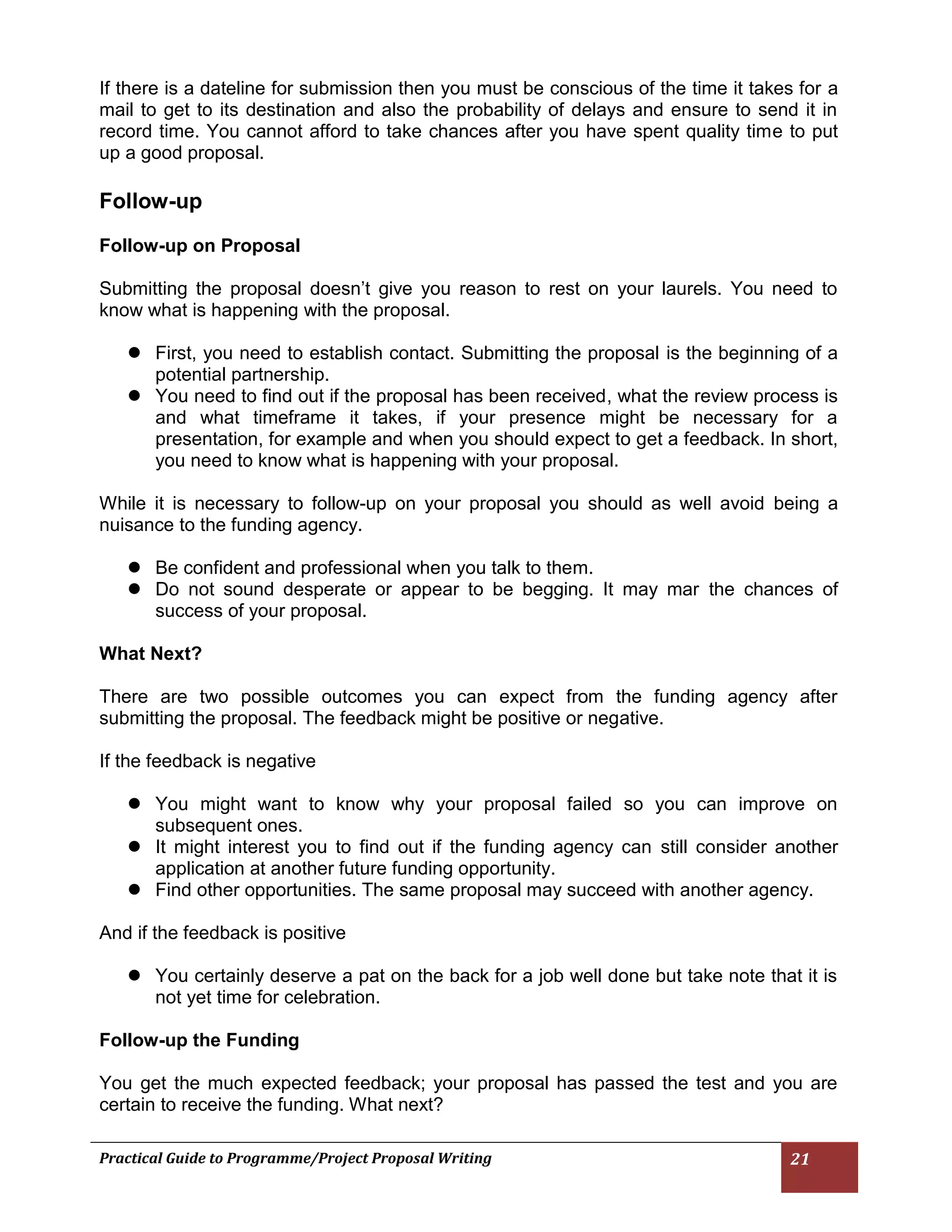 Practical Guide to Programme/Project Proposal Writing 21 
If there is a dateline for submission then you must be conscious of the time it takes for a mail to get to its destination and also the probability of delays and ensure to send it in record time. You cannot afford to take chances after you have spent quality time to put up a good proposal. 
Follow-up 
Follow-up on Proposal 
Submitting the proposal doesn’t give you reason to rest on your laurels. You need to know what is happening with the proposal. 
 First, you need to establish contact. Submitting the proposal is the beginning of a potential partnership. 
 You need to find out if the proposal has been received, what the review process is and what timeframe it takes, if your presence might be necessary for a presentation, for example and when you should expect to get a feedback. In short, you need to know what is happening with your proposal. 
While it is necessary to follow-up on your proposal you should as well avoid being a nuisance to the funding agency. 
 Be confident and professional when you talk to them. 
 Do not sound desperate or appear to be begging. It may mar the chances of success of your proposal. 
What Next? 
There are two possible outcomes you can expect from the funding agency after submitting the proposal. The feedback might be positive or negative. 
If the feedback is negative 
 You might want to know why your proposal failed so you can improve on subsequent ones. 
 It might interest you to find out if the funding agency can still consider another application at another future funding opportunity. 
 Find other opportunities. The same proposal may succeed with another agency. 
And if the feedback is positive 
 You certainly deserve a pat on the back for a job well done but take note that it is not yet time for celebration. 
Follow-up the Funding 
You get the much expected feedback; your proposal has passed the test and you are certain to receive the funding. What next? 
 