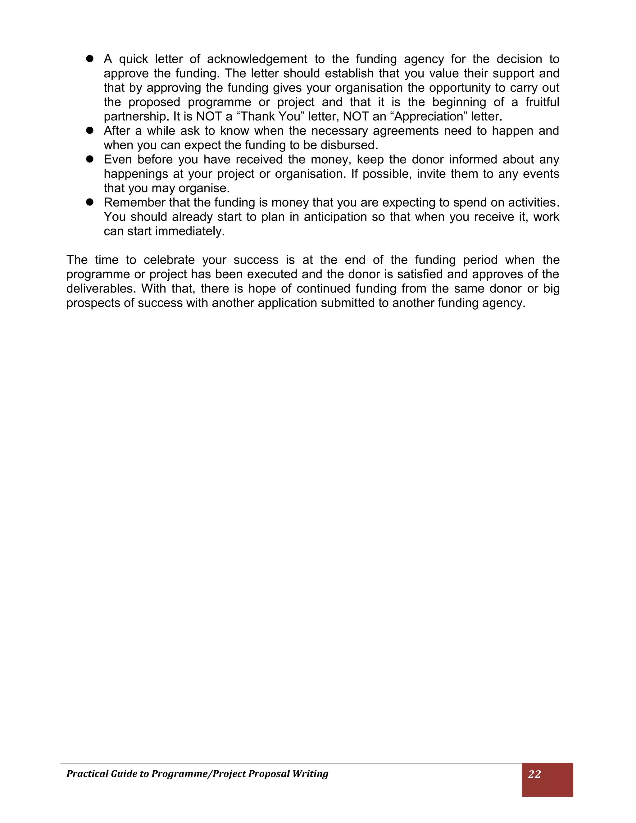 Practical Guide to Programme/Project Proposal Writing 22 
 A quick letter of acknowledgement to the funding agency for the decision to approve the funding. The letter should establish that you value their support and that by approving the funding gives your organisation the opportunity to carry out the proposed programme or project and that it is the beginning of a fruitful partnership. It is NOT a “Thank You” letter, NOT an “Appreciation” letter. 
 After a while ask to know when the necessary agreements need to happen and when you can expect the funding to be disbursed. 
 Even before you have received the money, keep the donor informed about any happenings at your project or organisation. If possible, invite them to any events that you may organise. 
 Remember that the funding is money that you are expecting to spend on activities. You should already start to plan in anticipation so that when you receive it, work can start immediately. 
The time to celebrate your success is at the end of the funding period when the programme or project has been executed and the donor is satisfied and approves of the deliverables. With that, there is hope of continued funding from the same donor or big prospects of success with another application submitted to another funding agency. 
 