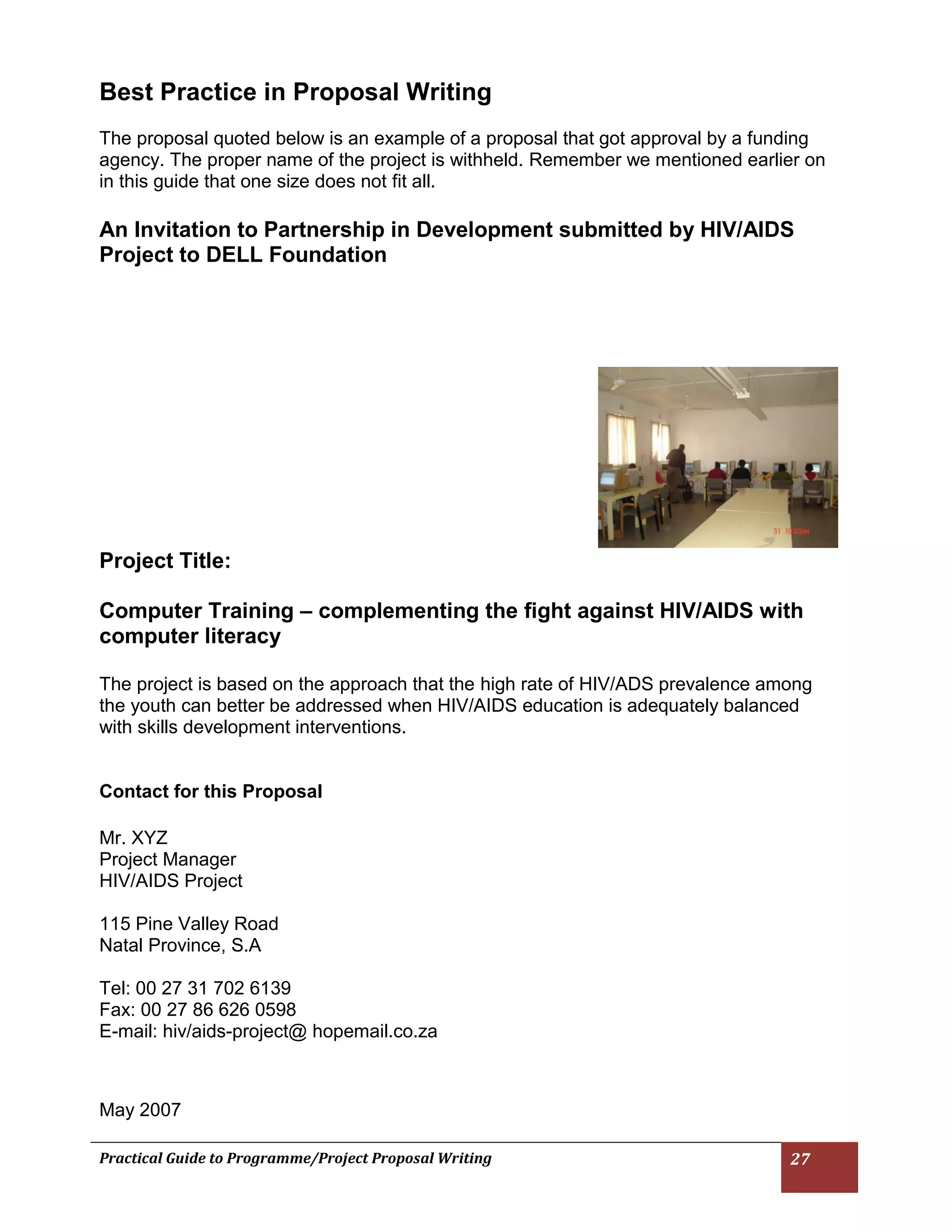 Practical Guide to Programme/Project Proposal Writing 27 
Best Practice in Proposal Writing 
The proposal quoted below is an example of a proposal that got approval by a funding agency. The proper name of the project is withheld. Remember we mentioned earlier on in this guide that one size does not fit all. 
An Invitation to Partnership in Development submitted by HIV/AIDS Project to DELL Foundation 
Project Title: 
Computer Training – complementing the fight against HIV/AIDS with computer literacy 
The project is based on the approach that the high rate of HIV/ADS prevalence among the youth can better be addressed when HIV/AIDS education is adequately balanced with skills development interventions. 
Contact for this Proposal 
Mr. XYZ 
Project Manager 
HIV/AIDS Project 
115 Pine Valley Road 
Natal Province, S.A 
Tel: 00 27 31 702 6139 
Fax: 00 27 86 626 0598 
E-mail: hiv/aids-project@ hopemail.co.za 
May 2007  