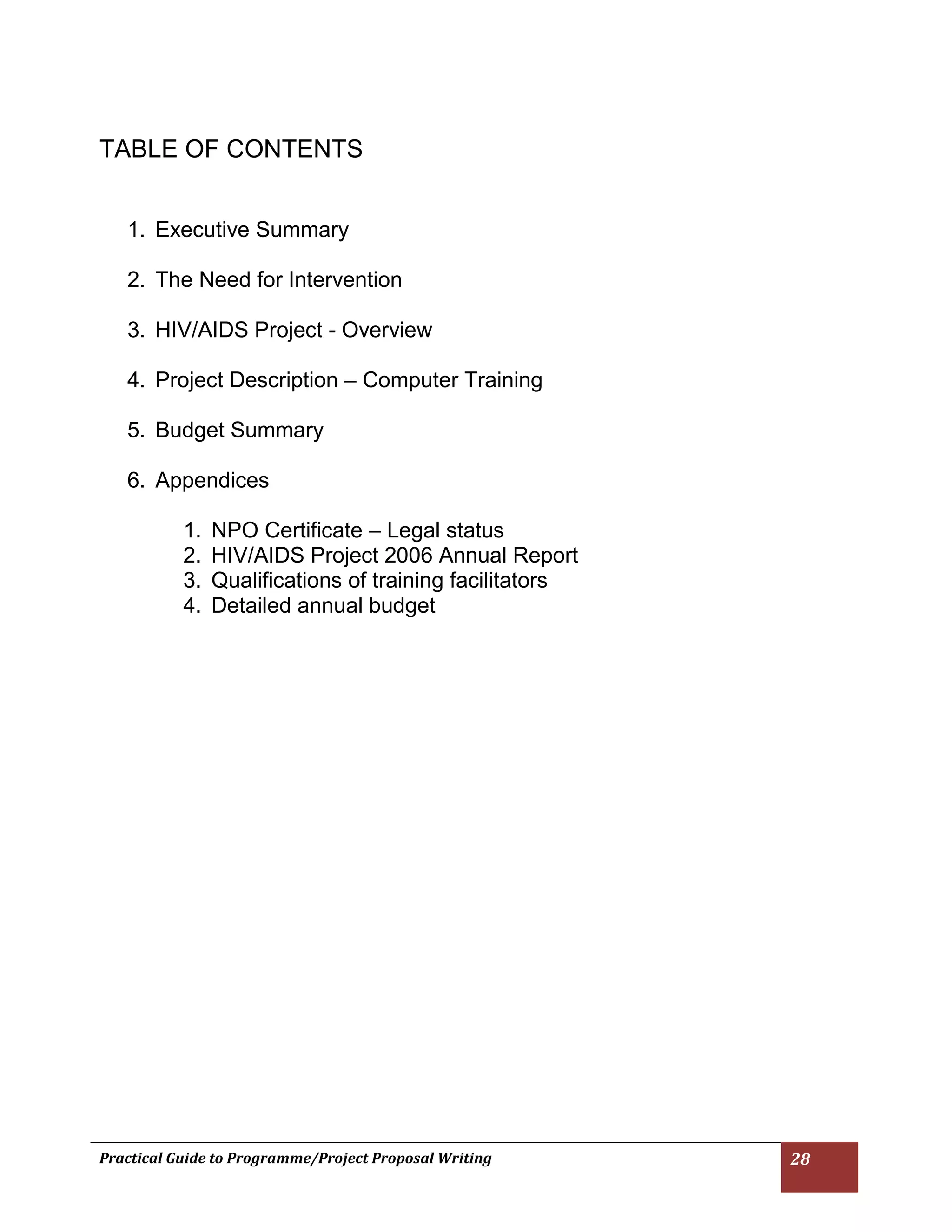 Practical Guide to Programme/Project Proposal Writing 28 
TABLE OF CONTENTS 
1. Executive Summary 
2. The Need for Intervention 
3. HIV/AIDS Project - Overview 
4. Project Description – Computer Training 
5. Budget Summary 
6. Appendices 
1. NPO Certificate – Legal status 
2. HIV/AIDS Project 2006 Annual Report 
3. Qualifications of training facilitators 
4. Detailed annual budget 
 