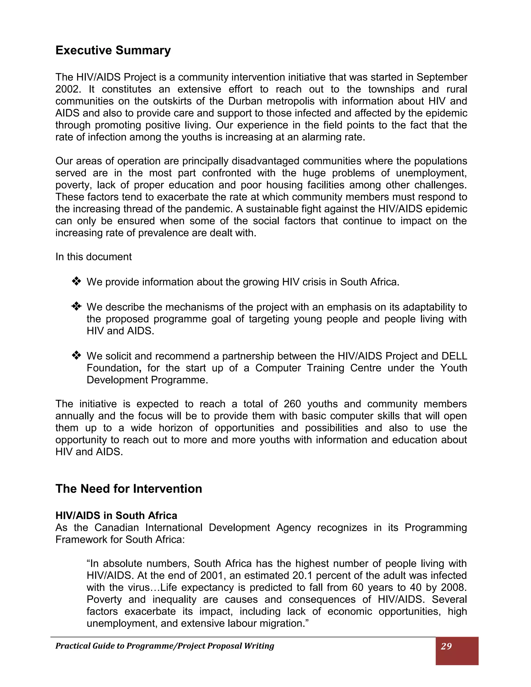 Practical Guide to Programme/Project Proposal Writing 29 
Executive Summary 
The HIV/AIDS Project is a community intervention initiative that was started in September 2002. It constitutes an extensive effort to reach out to the townships and rural communities on the outskirts of the Durban metropolis with information about HIV and AIDS and also to provide care and support to those infected and affected by the epidemic through promoting positive living. Our experience in the field points to the fact that the rate of infection among the youths is increasing at an alarming rate. 
Our areas of operation are principally disadvantaged communities where the populations served are in the most part confronted with the huge problems of unemployment, poverty, lack of proper education and poor housing facilities among other challenges. These factors tend to exacerbate the rate at which community members must respond to the increasing thread of the pandemic. A sustainable fight against the HIV/AIDS epidemic can only be ensured when some of the social factors that continue to impact on the increasing rate of prevalence are dealt with. 
In this document 
 We provide information about the growing HIV crisis in South Africa. 
 We describe the mechanisms of the project with an emphasis on its adaptability to the proposed programme goal of targeting young people and people living with HIV and AIDS. 
 We solicit and recommend a partnership between the HIV/AIDS Project and DELL Foundation, for the start up of a Computer Training Centre under the Youth Development Programme. 
The initiative is expected to reach a total of 260 youths and community members annually and the focus will be to provide them with basic computer skills that will open them up to a wide horizon of opportunities and possibilities and also to use the opportunity to reach out to more and more youths with information and education about HIV and AIDS. 
The Need for Intervention 
HIV/AIDS in South Africa 
As the Canadian International Development Agency recognizes in its Programming Framework for South Africa: 
“In absolute numbers, South Africa has the highest number of people living with HIV/AIDS. At the end of 2001, an estimated 20.1 percent of the adult was infected with the virus…Life expectancy is predicted to fall from 60 years to 40 by 2008. Poverty and inequality are causes and consequences of HIV/AIDS. Several factors exacerbate its impact, including lack of economic opportunities, high unemployment, and extensive labour migration.”  