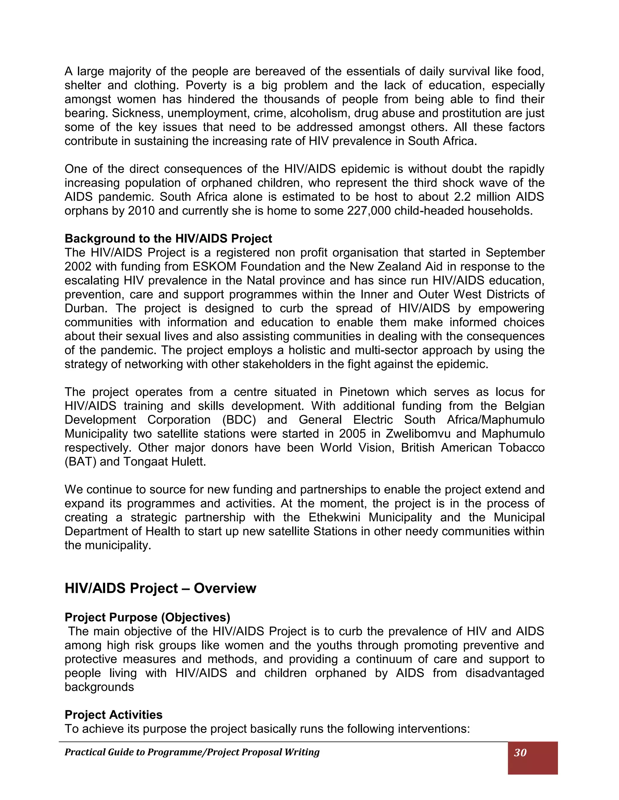 Practical Guide to Programme/Project Proposal Writing 30 
A large majority of the people are bereaved of the essentials of daily survival like food, shelter and clothing. Poverty is a big problem and the lack of education, especially amongst women has hindered the thousands of people from being able to find their bearing. Sickness, unemployment, crime, alcoholism, drug abuse and prostitution are just some of the key issues that need to be addressed amongst others. All these factors contribute in sustaining the increasing rate of HIV prevalence in South Africa. 
One of the direct consequences of the HIV/AIDS epidemic is without doubt the rapidly increasing population of orphaned children, who represent the third shock wave of the AIDS pandemic. South Africa alone is estimated to be host to about 2.2 million AIDS orphans by 2010 and currently she is home to some 227,000 child-headed households. 
Background to the HIV/AIDS Project 
The HIV/AIDS Project is a registered non profit organisation that started in September 2002 with funding from ESKOM Foundation and the New Zealand Aid in response to the escalating HIV prevalence in the Natal province and has since run HIV/AIDS education, prevention, care and support programmes within the Inner and Outer West Districts of Durban. The project is designed to curb the spread of HIV/AIDS by empowering communities with information and education to enable them make informed choices about their sexual lives and also assisting communities in dealing with the consequences of the pandemic. The project employs a holistic and multi-sector approach by using the strategy of networking with other stakeholders in the fight against the epidemic. 
The project operates from a centre situated in Pinetown which serves as locus for HIV/AIDS training and skills development. With additional funding from the Belgian Development Corporation (BDC) and General Electric South Africa/Maphumulo Municipality two satellite stations were started in 2005 in Zwelibomvu and Maphumulo respectively. Other major donors have been World Vision, British American Tobacco (BAT) and Tongaat Hulett. 
We continue to source for new funding and partnerships to enable the project extend and expand its programmes and activities. At the moment, the project is in the process of creating a strategic partnership with the Ethekwini Municipality and the Municipal Department of Health to start up new satellite Stations in other needy communities within the municipality. 
HIV/AIDS Project – Overview 
Project Purpose (Objectives) 
The main objective of the HIV/AIDS Project is to curb the prevalence of HIV and AIDS among high risk groups like women and the youths through promoting preventive and protective measures and methods, and providing a continuum of care and support to people living with HIV/AIDS and children orphaned by AIDS from disadvantaged backgrounds 
Project Activities 
To achieve its purpose the project basically runs the following interventions:  