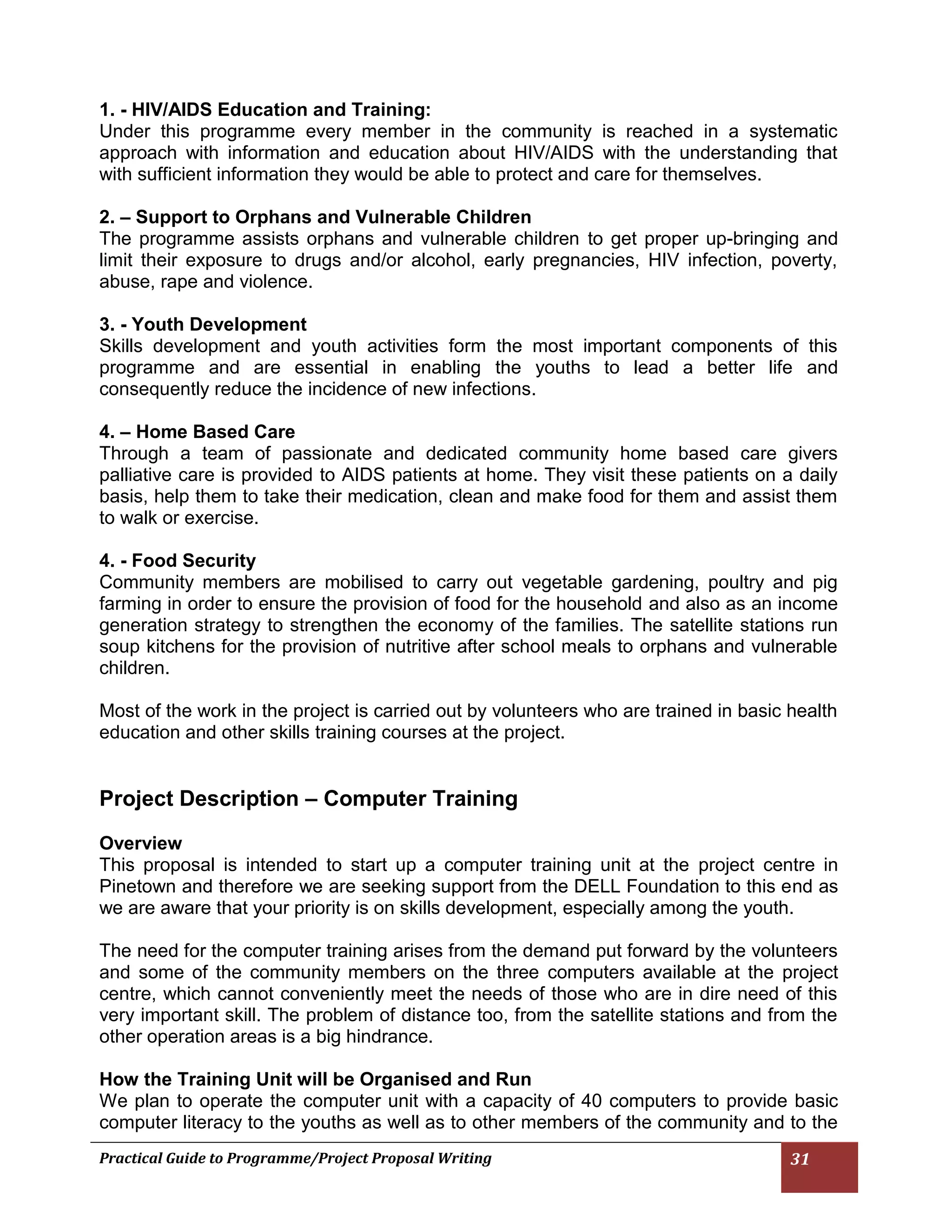 Practical Guide to Programme/Project Proposal Writing 31 
1. - HIV/AIDS Education and Training: 
Under this programme every member in the community is reached in a systematic approach with information and education about HIV/AIDS with the understanding that with sufficient information they would be able to protect and care for themselves. 
2. – Support to Orphans and Vulnerable Children 
The programme assists orphans and vulnerable children to get proper up-bringing and limit their exposure to drugs and/or alcohol, early pregnancies, HIV infection, poverty, abuse, rape and violence. 
3. - Youth Development 
Skills development and youth activities form the most important components of this programme and are essential in enabling the youths to lead a better life and consequently reduce the incidence of new infections. 
4. – Home Based Care 
Through a team of passionate and dedicated community home based care givers palliative care is provided to AIDS patients at home. They visit these patients on a daily basis, help them to take their medication, clean and make food for them and assist them to walk or exercise. 
4. - Food Security 
Community members are mobilised to carry out vegetable gardening, poultry and pig farming in order to ensure the provision of food for the household and also as an income generation strategy to strengthen the economy of the families. The satellite stations run soup kitchens for the provision of nutritive after school meals to orphans and vulnerable children. 
Most of the work in the project is carried out by volunteers who are trained in basic health education and other skills training courses at the project. 
Project Description – Computer Training 
Overview 
This proposal is intended to start up a computer training unit at the project centre in Pinetown and therefore we are seeking support from the DELL Foundation to this end as we are aware that your priority is on skills development, especially among the youth. 
The need for the computer training arises from the demand put forward by the volunteers and some of the community members on the three computers available at the project centre, which cannot conveniently meet the needs of those who are in dire need of this very important skill. The problem of distance too, from the satellite stations and from the other operation areas is a big hindrance. 
How the Training Unit will be Organised and Run 
We plan to operate the computer unit with a capacity of 40 computers to provide basic computer literacy to the youths as well as to other members of the community and to the  