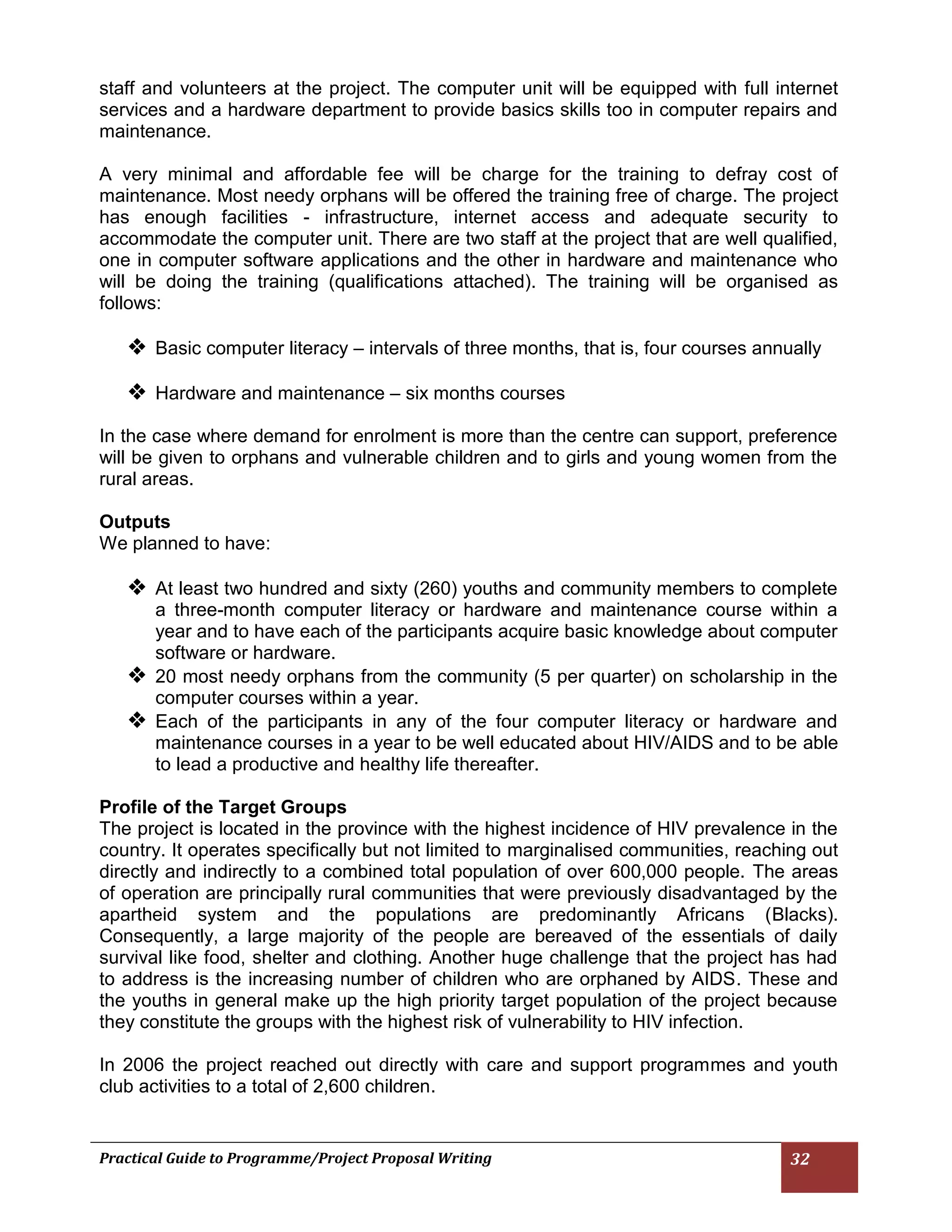 Practical Guide to Programme/Project Proposal Writing 32 
staff and volunteers at the project. The computer unit will be equipped with full internet services and a hardware department to provide basics skills too in computer repairs and maintenance. 
A very minimal and affordable fee will be charge for the training to defray cost of maintenance. Most needy orphans will be offered the training free of charge. The project has enough facilities - infrastructure, internet access and adequate security to accommodate the computer unit. There are two staff at the project that are well qualified, one in computer software applications and the other in hardware and maintenance who will be doing the training (qualifications attached). The training will be organised as follows: 
 Basic computer literacy – intervals of three months, that is, four courses annually 
 Hardware and maintenance – six months courses 
In the case where demand for enrolment is more than the centre can support, preference will be given to orphans and vulnerable children and to girls and young women from the rural areas. 
Outputs 
We planned to have: 
 At least two hundred and sixty (260) youths and community members to complete a three-month computer literacy or hardware and maintenance course within a year and to have each of the participants acquire basic knowledge about computer software or hardware. 
 20 most needy orphans from the community (5 per quarter) on scholarship in the computer courses within a year. 
 Each of the participants in any of the four computer literacy or hardware and maintenance courses in a year to be well educated about HIV/AIDS and to be able to lead a productive and healthy life thereafter. 
Profile of the Target Groups 
The project is located in the province with the highest incidence of HIV prevalence in the country. It operates specifically but not limited to marginalised communities, reaching out directly and indirectly to a combined total population of over 600,000 people. The areas of operation are principally rural communities that were previously disadvantaged by the apartheid system and the populations are predominantly Africans (Blacks). Consequently, a large majority of the people are bereaved of the essentials of daily survival like food, shelter and clothing. Another huge challenge that the project has had to address is the increasing number of children who are orphaned by AIDS. These and the youths in general make up the high priority target population of the project because they constitute the groups with the highest risk of vulnerability to HIV infection. 
In 2006 the project reached out directly with care and support programmes and youth club activities to a total of 2,600 children. 
 