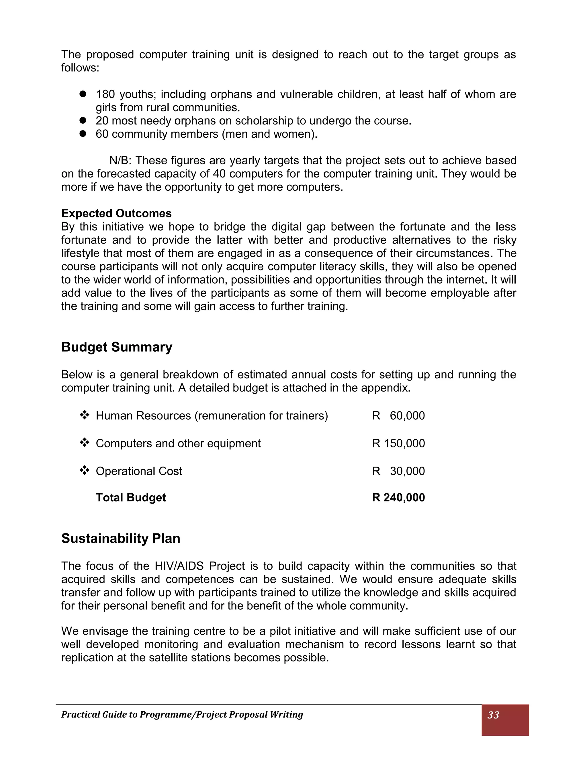 Practical Guide to Programme/Project Proposal Writing 33 
The proposed computer training unit is designed to reach out to the target groups as follows: 
 180 youths; including orphans and vulnerable children, at least half of whom are girls from rural communities. 
 20 most needy orphans on scholarship to undergo the course. 
 60 community members (men and women). 
N/B: These figures are yearly targets that the project sets out to achieve based on the forecasted capacity of 40 computers for the computer training unit. They would be more if we have the opportunity to get more computers. 
Expected Outcomes 
By this initiative we hope to bridge the digital gap between the fortunate and the less fortunate and to provide the latter with better and productive alternatives to the risky lifestyle that most of them are engaged in as a consequence of their circumstances. The course participants will not only acquire computer literacy skills, they will also be opened to the wider world of information, possibilities and opportunities through the internet. It will add value to the lives of the participants as some of them will become employable after the training and some will gain access to further training. 
Budget Summary 
Below is a general breakdown of estimated annual costs for setting up and running the computer training unit. A detailed budget is attached in the appendix. 
 Human Resources (remuneration for trainers) R 60,000 
 Computers and other equipment R 150,000 
 Operational Cost R 30,000 
Total Budget R 240,000 
Sustainability Plan 
The focus of the HIV/AIDS Project is to build capacity within the communities so that acquired skills and competences can be sustained. We would ensure adequate skills transfer and follow up with participants trained to utilize the knowledge and skills acquired for their personal benefit and for the benefit of the whole community. 
We envisage the training centre to be a pilot initiative and will make sufficient use of our well developed monitoring and evaluation mechanism to record lessons learnt so that replication at the satellite stations becomes possible. 
 