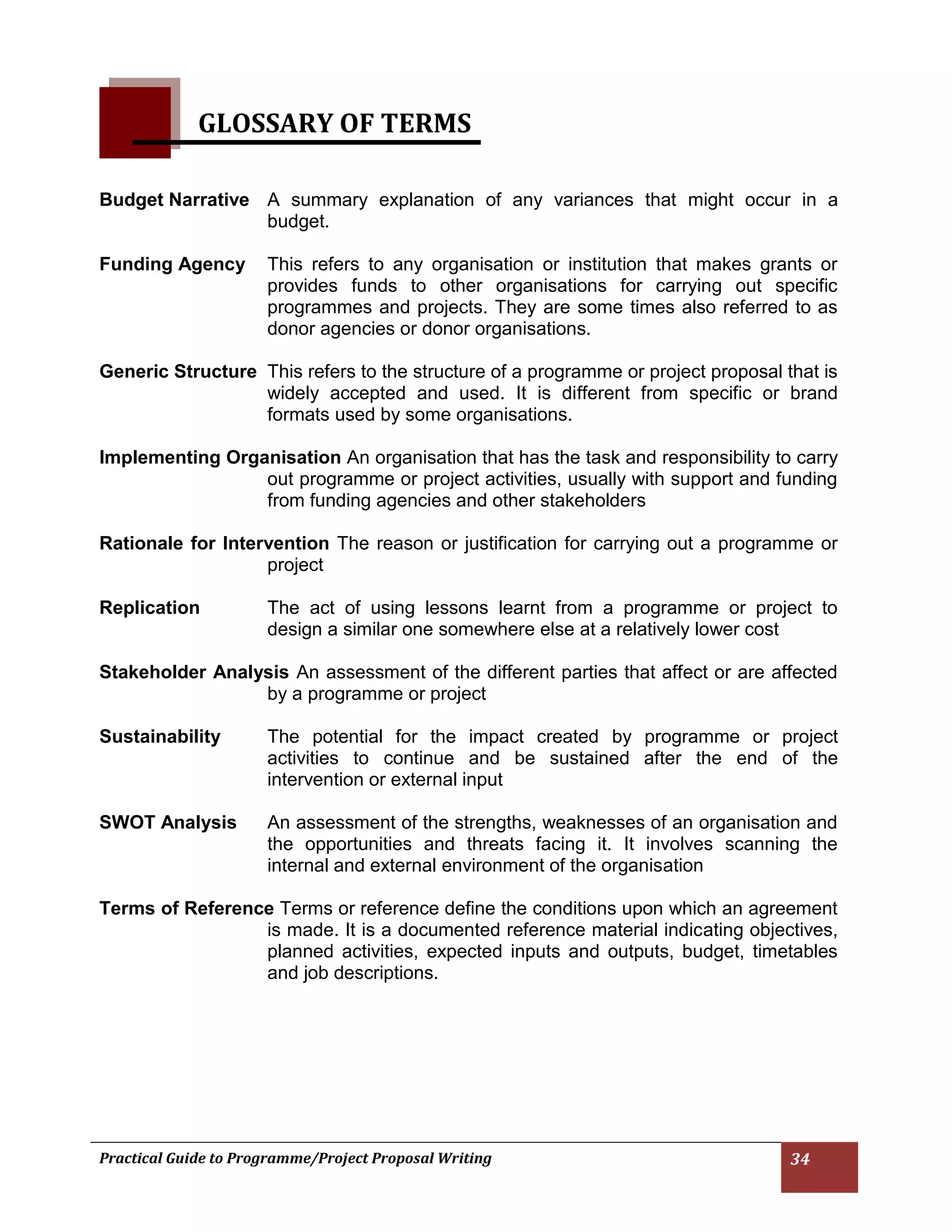 Practical Guide to Programme/Project Proposal Writing 34 
GLOSSARY OF TERMS 
Budget Narrative A summary explanation of any variances that might occur in a budget. 
Funding Agency This refers to any organisation or institution that makes grants or provides funds to other organisations for carrying out specific programmes and projects. They are some times also referred to as donor agencies or donor organisations. 
Generic Structure This refers to the structure of a programme or project proposal that is widely accepted and used. It is different from specific or brand formats used by some organisations. 
Implementing Organisation An organisation that has the task and responsibility to carry out programme or project activities, usually with support and funding from funding agencies and other stakeholders 
Rationale for Intervention The reason or justification for carrying out a programme or project 
Replication The act of using lessons learnt from a programme or project to design a similar one somewhere else at a relatively lower cost 
Stakeholder Analysis An assessment of the different parties that affect or are affected by a programme or project 
Sustainability The potential for the impact created by programme or project activities to continue and be sustained after the end of the intervention or external input 
SWOT Analysis An assessment of the strengths, weaknesses of an organisation and the opportunities and threats facing it. It involves scanning the internal and external environment of the organisation 
Terms of Reference Terms or reference define the conditions upon which an agreement is made. It is a documented reference material indicating objectives, planned activities, expected inputs and outputs, budget, timetables and job descriptions. 
 