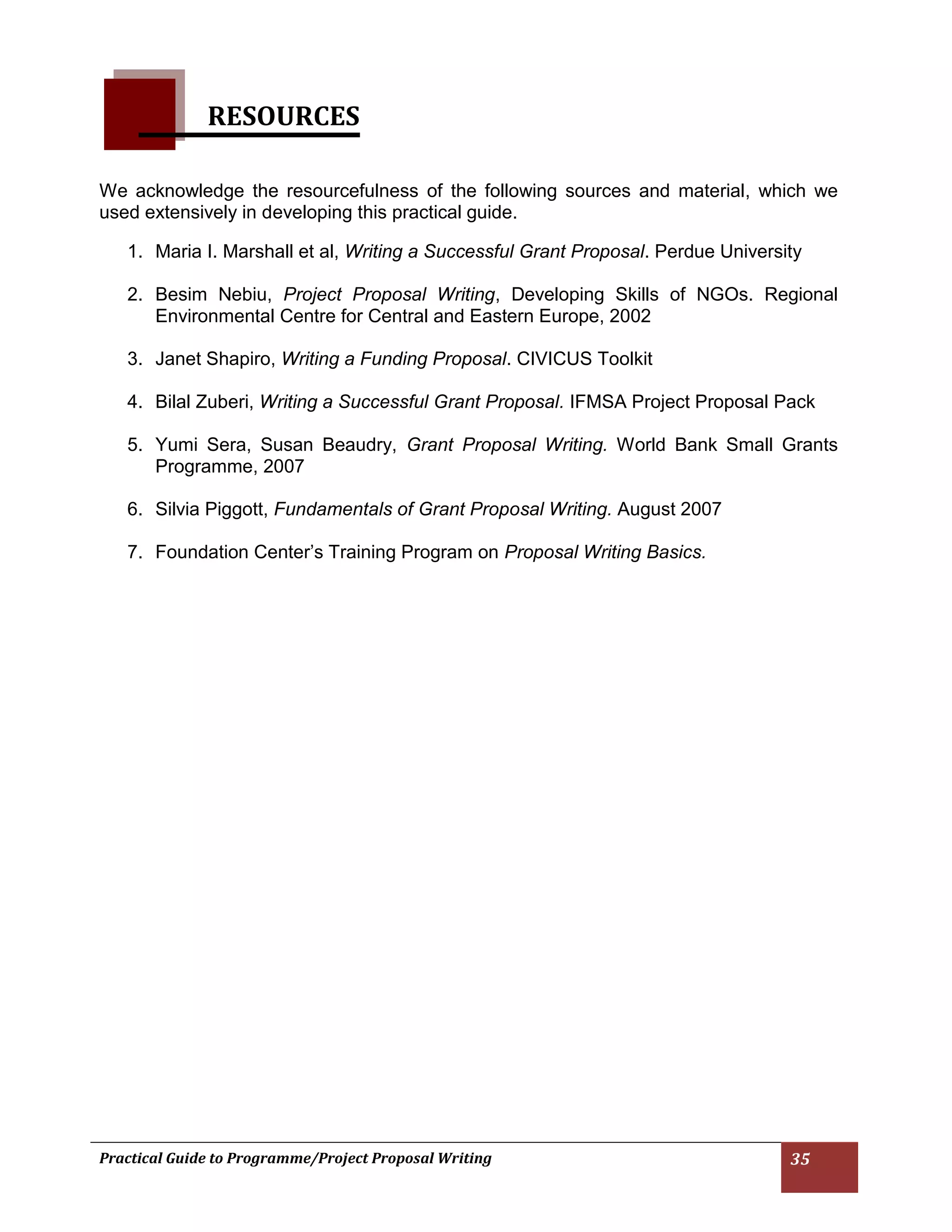 Practical Guide to Programme/Project Proposal Writing 35 
RESOURCES 
We acknowledge the resourcefulness of the following sources and material, which we used extensively in developing this practical guide. 
1. Maria I. Marshall et al, Writing a Successful Grant Proposal. Perdue University 
2. Besim Nebiu, Project Proposal Writing, Developing Skills of NGOs. Regional Environmental Centre for Central and Eastern Europe, 2002 
3. Janet Shapiro, Writing a Funding Proposal. CIVICUS Toolkit 
4. Bilal Zuberi, Writing a Successful Grant Proposal. IFMSA Project Proposal Pack 
5. Yumi Sera, Susan Beaudry, Grant Proposal Writing. World Bank Small Grants Programme, 2007 
6. Silvia Piggott, Fundamentals of Grant Proposal Writing. August 2007 
7. Foundation Center’s Training Program on Proposal Writing Basics. 
 