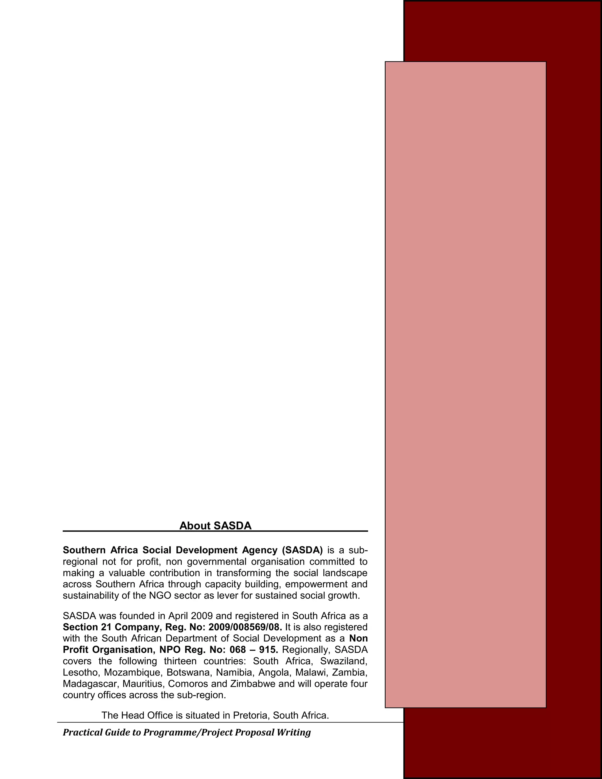 Practical Guide to Programme/Project Proposal Writing 37 
About SASDA 
Southern Africa Social Development Agency (SASDA) is a sub- regional not for profit, non governmental organisation committed to making a valuable contribution in transforming the social landscape across Southern Africa through capacity building, empowerment and sustainability of the NGO sector as lever for sustained social growth. 
SASDA was founded in April 2009 and registered in South Africa as a Section 21 Company, Reg. No: 2009/008569/08. It is also registered with the South African Department of Social Development as a Non Profit Organisation, NPO Reg. No: 068 – 915. Regionally, SASDA covers the following thirteen countries: South Africa, Swaziland, Lesotho, Mozambique, Botswana, Namibia, Angola, Malawi, Zambia, Madagascar, Mauritius, Comoros and Zimbabwe and will operate four country offices across the sub-region. 
The Head Office is situated in Pretoria, South Africa. 
 
