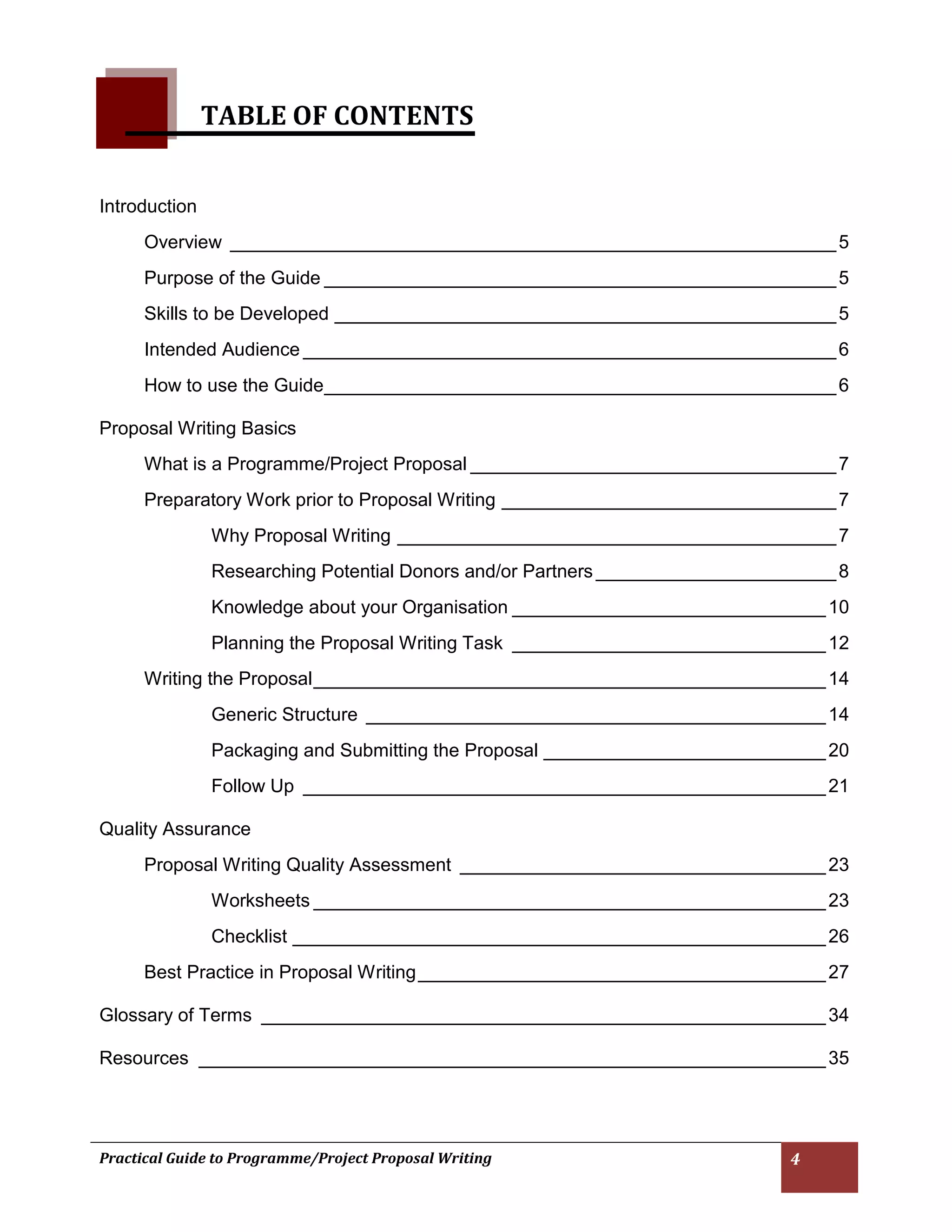 Practical Guide to Programme/Project Proposal Writing 4 
TABLE OF CONTENTS 
Introduction 
Overview __________________________________________________________ 5 
Purpose of the Guide _________________________________________________ 5 
Skills to be Developed ________________________________________________ 5 
Intended Audience ___________________________________________________ 6 
How to use the Guide _________________________________________________ 6 
Proposal Writing Basics 
What is a Programme/Project Proposal ___________________________________ 7 
Preparatory Work prior to Proposal Writing ________________________________ 7 
Why Proposal Writing __________________________________________ 7 
Researching Potential Donors and/or Partners _______________________ 8 
Knowledge about your Organisation ______________________________ 10 
Planning the Proposal Writing Task ______________________________ 12 
Writing the Proposal _________________________________________________ 14 
Generic Structure ____________________________________________ 14 
Packaging and Submitting the Proposal ___________________________ 20 
Follow Up __________________________________________________ 21 
Quality Assurance 
Proposal Writing Quality Assessment ___________________________________ 23 
Worksheets _________________________________________________ 23 
Checklist ___________________________________________________ 26 
Best Practice in Proposal Writing _______________________________________ 27 
Glossary of Terms ______________________________________________________ 34 
Resources ____________________________________________________________ 35 
 