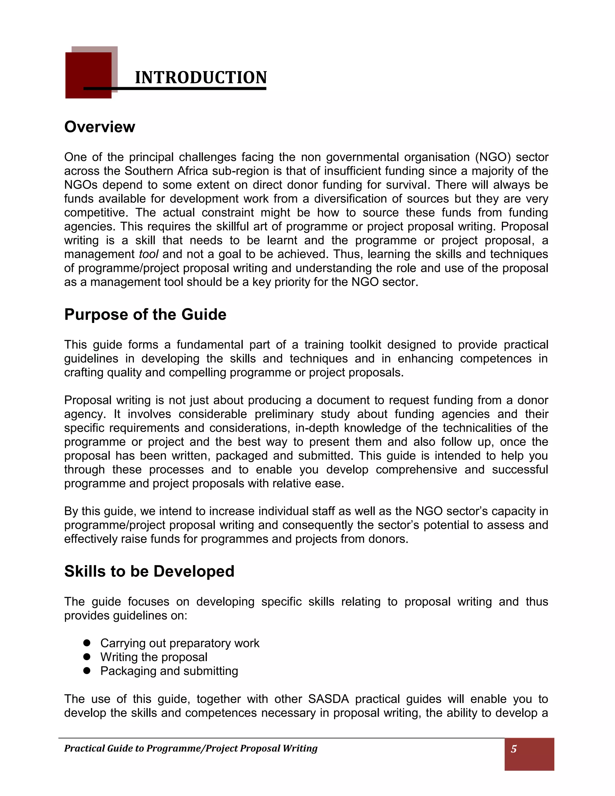 Practical Guide to Programme/Project Proposal Writing 5 
INTRODUCTION 
Overview 
One of the principal challenges facing the non governmental organisation (NGO) sector across the Southern Africa sub-region is that of insufficient funding since a majority of the NGOs depend to some extent on direct donor funding for survival. There will always be funds available for development work from a diversification of sources but they are very competitive. The actual constraint might be how to source these funds from funding agencies. This requires the skillful art of programme or project proposal writing. Proposal writing is a skill that needs to be learnt and the programme or project proposal, a management tool and not a goal to be achieved. Thus, learning the skills and techniques of programme/project proposal writing and understanding the role and use of the proposal as a management tool should be a key priority for the NGO sector. 
Purpose of the Guide 
This guide forms a fundamental part of a training toolkit designed to provide practical guidelines in developing the skills and techniques and in enhancing competences in crafting quality and compelling programme or project proposals. 
Proposal writing is not just about producing a document to request funding from a donor agency. It involves considerable preliminary study about funding agencies and their specific requirements and considerations, in-depth knowledge of the technicalities of the programme or project and the best way to present them and also follow up, once the proposal has been written, packaged and submitted. This guide is intended to help you through these processes and to enable you develop comprehensive and successful programme and project proposals with relative ease. 
By this guide, we intend to increase individual staff as well as the NGO sector’s capacity in programme/project proposal writing and consequently the sector’s potential to assess and effectively raise funds for programmes and projects from donors. 
Skills to be Developed 
The guide focuses on developing specific skills relating to proposal writing and thus provides guidelines on: 
 Carrying out preparatory work 
 Writing the proposal 
 Packaging and submitting 
The use of this guide, together with other SASDA practical guides will enable you to develop the skills and competences necessary in proposal writing, the ability to develop a 
 
