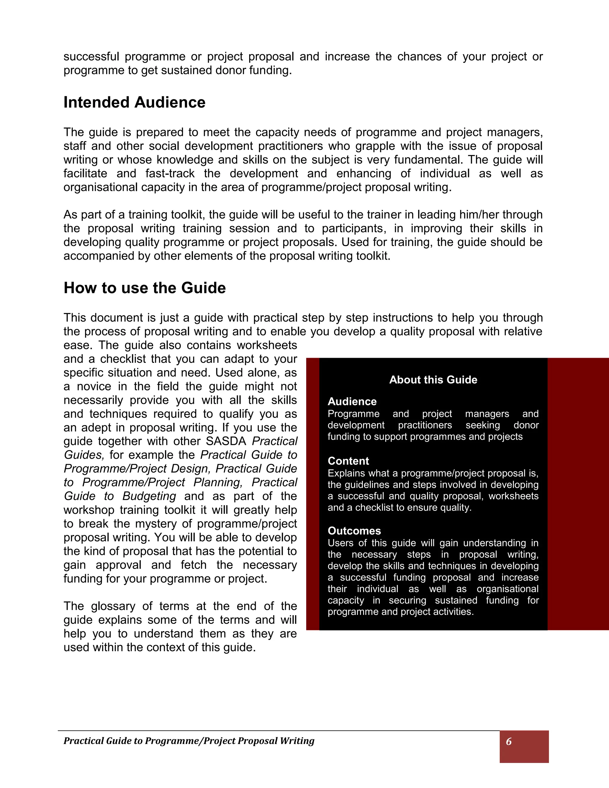 Practical Guide to Programme/Project Proposal Writing 6 
successful programme or project proposal and increase the chances of your project or programme to get sustained donor funding. 
Intended Audience 
The guide is prepared to meet the capacity needs of programme and project managers, staff and other social development practitioners who grapple with the issue of proposal writing or whose knowledge and skills on the subject is very fundamental. The guide will facilitate and fast-track the development and enhancing of individual as well as organisational capacity in the area of programme/project proposal writing. 
As part of a training toolkit, the guide will be useful to the trainer in leading him/her through the proposal writing training session and to participants, in improving their skills in developing quality programme or project proposals. Used for training, the guide should be accompanied by other elements of the proposal writing toolkit. 
How to use the Guide 
This document is just a guide with practical step by step instructions to help you through the process of proposal writing and to enable you develop a quality proposal with relative ease. The guide also contains worksheets and a checklist that you can adapt to your specific situation and need. Used alone, as a novice in the field the guide might not necessarily provide you with all the skills and techniques required to qualify you as an adept in proposal writing. If you use the guide together with other SASDA Practical Guides, for example the Practical Guide to Programme/Project Design, Practical Guide to Programme/Project Planning, Practical Guide to Budgeting and as part of the workshop training toolkit it will greatly help to break the mystery of programme/project proposal writing. You will be able to develop the kind of proposal that has the potential to gain approval and fetch the necessary funding for your programme or project. 
The glossary of terms at the end of the guide explains some of the terms and will help you to understand them as they are used within the context of this guide. 
About this Guide Audience Programme and project managers and development practitioners seeking donor funding to support programmes and projects Content Explains what a programme/project proposal is, the guidelines and steps involved in developing a successful and quality proposal, worksheets and a checklist to ensure quality. Outcomes Users of this guide will gain understanding in the necessary steps in proposal writing, develop the skills and techniques in developing a successful funding proposal and increase their individual as well as organisational capacity in securing sustained funding for programme and project activities.  