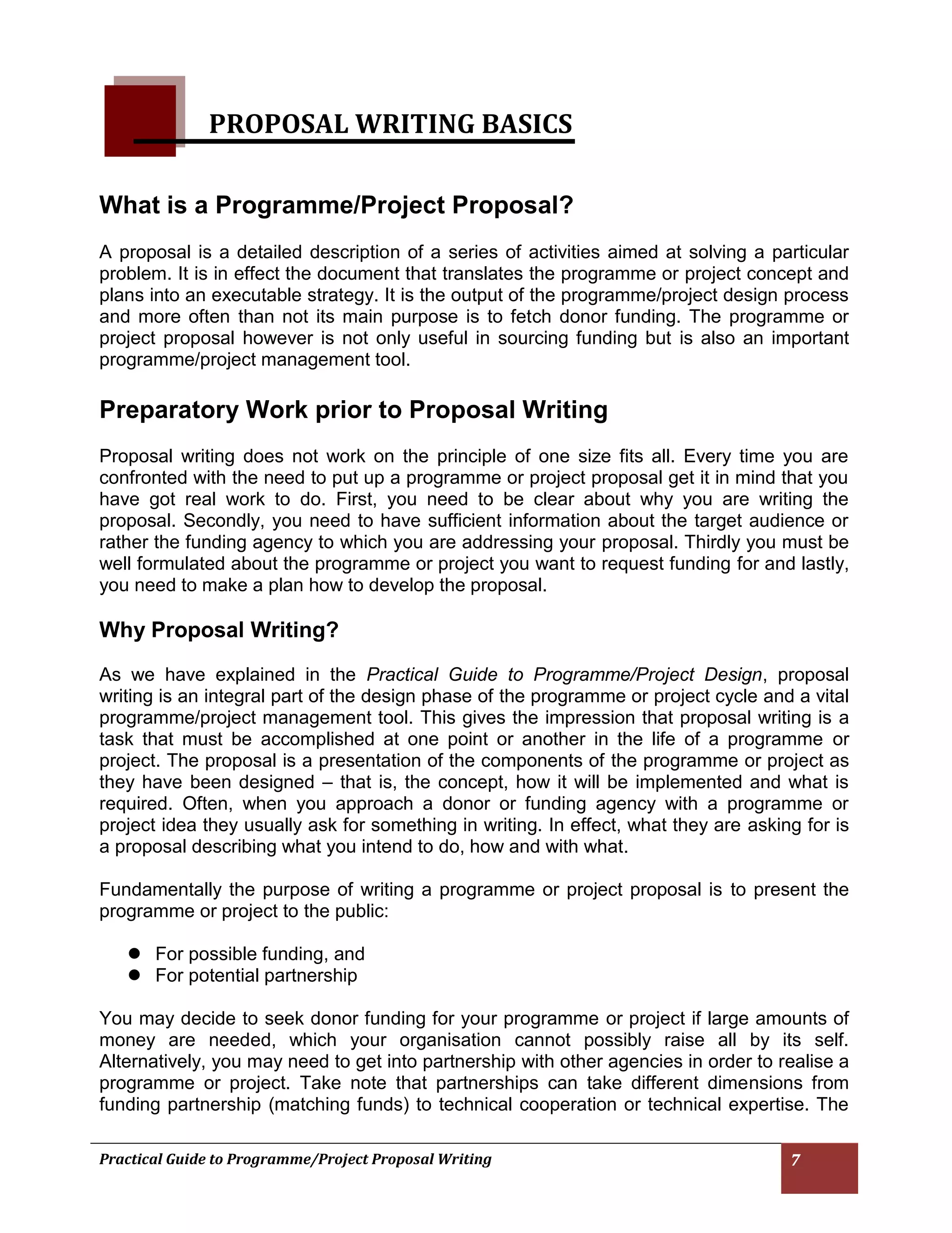 Practical Guide to Programme/Project Proposal Writing 7 
PROPOSAL WRITING BASICS 
What is a Programme/Project Proposal? 
A proposal is a detailed description of a series of activities aimed at solving a particular problem. It is in effect the document that translates the programme or project concept and plans into an executable strategy. It is the output of the programme/project design process and more often than not its main purpose is to fetch donor funding. The programme or project proposal however is not only useful in sourcing funding but is also an important programme/project management tool. 
Preparatory Work prior to Proposal Writing 
Proposal writing does not work on the principle of one size fits all. Every time you are confronted with the need to put up a programme or project proposal get it in mind that you have got real work to do. First, you need to be clear about why you are writing the proposal. Secondly, you need to have sufficient information about the target audience or rather the funding agency to which you are addressing your proposal. Thirdly you must be well formulated about the programme or project you want to request funding for and lastly, you need to make a plan how to develop the proposal. 
Why Proposal Writing? 
As we have explained in the Practical Guide to Programme/Project Design, proposal writing is an integral part of the design phase of the programme or project cycle and a vital programme/project management tool. This gives the impression that proposal writing is a task that must be accomplished at one point or another in the life of a programme or project. The proposal is a presentation of the components of the programme or project as they have been designed – that is, the concept, how it will be implemented and what is required. Often, when you approach a donor or funding agency with a programme or project idea they usually ask for something in writing. In effect, what they are asking for is a proposal describing what you intend to do, how and with what. 
Fundamentally the purpose of writing a programme or project proposal is to present the programme or project to the public: 
 For possible funding, and 
 For potential partnership 
You may decide to seek donor funding for your programme or project if large amounts of money are needed, which your organisation cannot possibly raise all by its self. Alternatively, you may need to get into partnership with other agencies in order to realise a programme or project. Take note that partnerships can take different dimensions from funding partnership (matching funds) to technical cooperation or technical expertise. The 
 