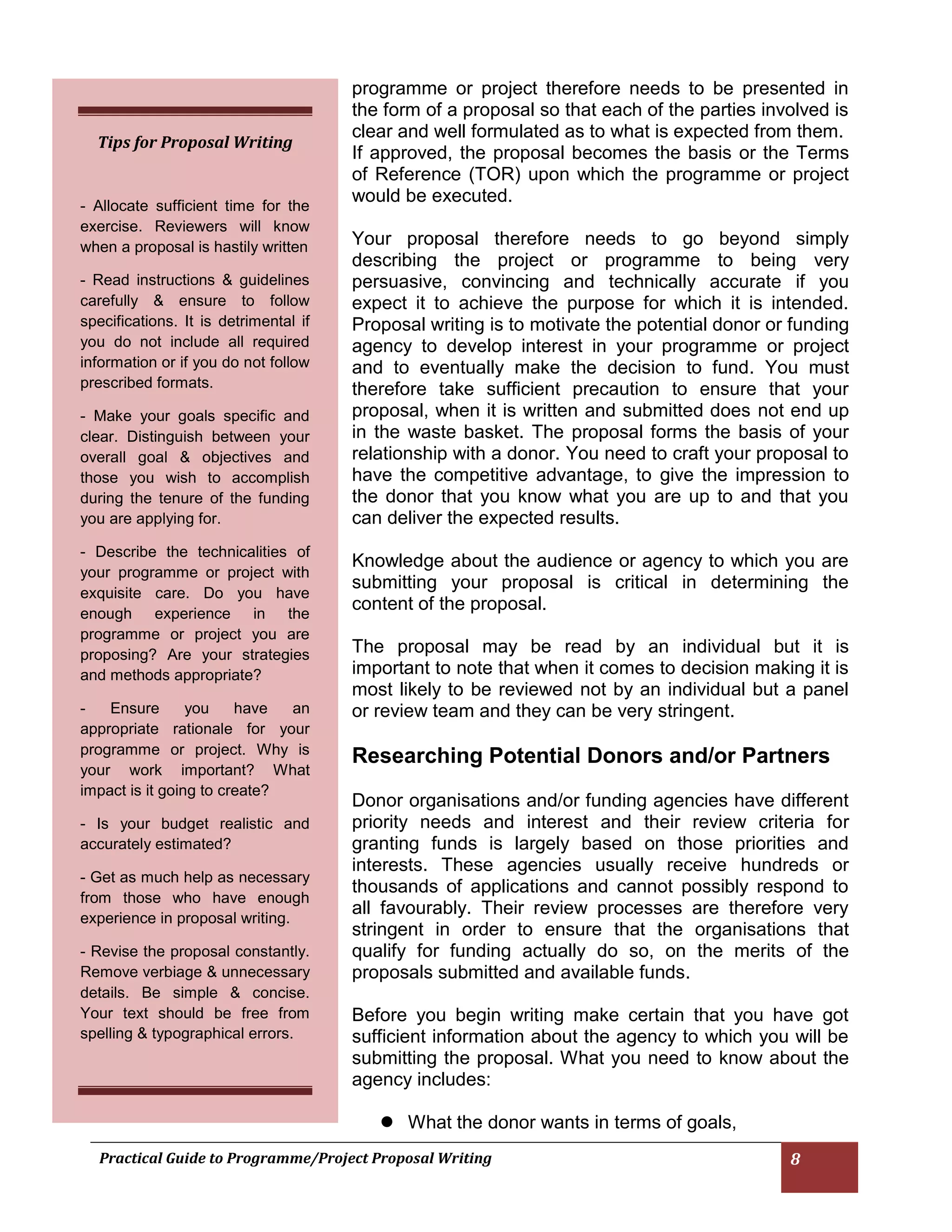 Practical Guide to Programme/Project Proposal Writing 8 
programme or project therefore needs to be presented in the form of a proposal so that each of the parties involved is clear and well formulated as to what is expected from them. 
If approved, the proposal becomes the basis or the Terms of Reference (TOR) upon which the programme or project would be executed. 
Your proposal therefore needs to go beyond simply describing the project or programme to being very persuasive, convincing and technically accurate if you expect it to achieve the purpose for which it is intended. Proposal writing is to motivate the potential donor or funding agency to develop interest in your programme or project and to eventually make the decision to fund. You must therefore take sufficient precaution to ensure that your proposal, when it is written and submitted does not end up in the waste basket. The proposal forms the basis of your relationship with a donor. You need to craft your proposal to have the competitive advantage, to give the impression to the donor that you know what you are up to and that you can deliver the expected results. 
Knowledge about the audience or agency to which you are submitting your proposal is critical in determining the content of the proposal. 
The proposal may be read by an individual but it is important to note that when it comes to decision making it is most likely to be reviewed not by an individual but a panel or review team and they can be very stringent. 
Researching Potential Donors and/or Partners 
Donor organisations and/or funding agencies have different priority needs and interest and their review criteria for granting funds is largely based on those priorities and interests. These agencies usually receive hundreds or thousands of applications and cannot possibly respond to all favourably. Their review processes are therefore very stringent in order to ensure that the organisations that qualify for funding actually do so, on the merits of the proposals submitted and available funds. 
Before you begin writing make certain that you have got sufficient information about the agency to which you will be submitting the proposal. What you need to know about the agency includes: 
 What the donor wants in terms of goals, 
Tips for Proposal Writing 
- Allocate sufficient time for the exercise. Reviewers will know when a proposal is hastily written 
- Read instructions & guidelines carefully & ensure to follow specifications. It is detrimental if you do not include all required information or if you do not follow prescribed formats. 
- Make your goals specific and clear. Distinguish between your overall goal & objectives and those you wish to accomplish during the tenure of the funding you are applying for. 
- Describe the technicalities of your programme or project with exquisite care. Do you have enough experience in the programme or project you are proposing? Are your strategies and methods appropriate? 
- Ensure you have an appropriate rationale for your programme or project. Why is your work important? What impact is it going to create? 
- Is your budget realistic and accurately estimated? 
- Get as much help as necessary from those who have enough experience in proposal writing. 
- Revise the proposal constantly. Remove verbiage & unnecessary details. Be simple & concise. Your text should be free from spelling & typographical errors.  