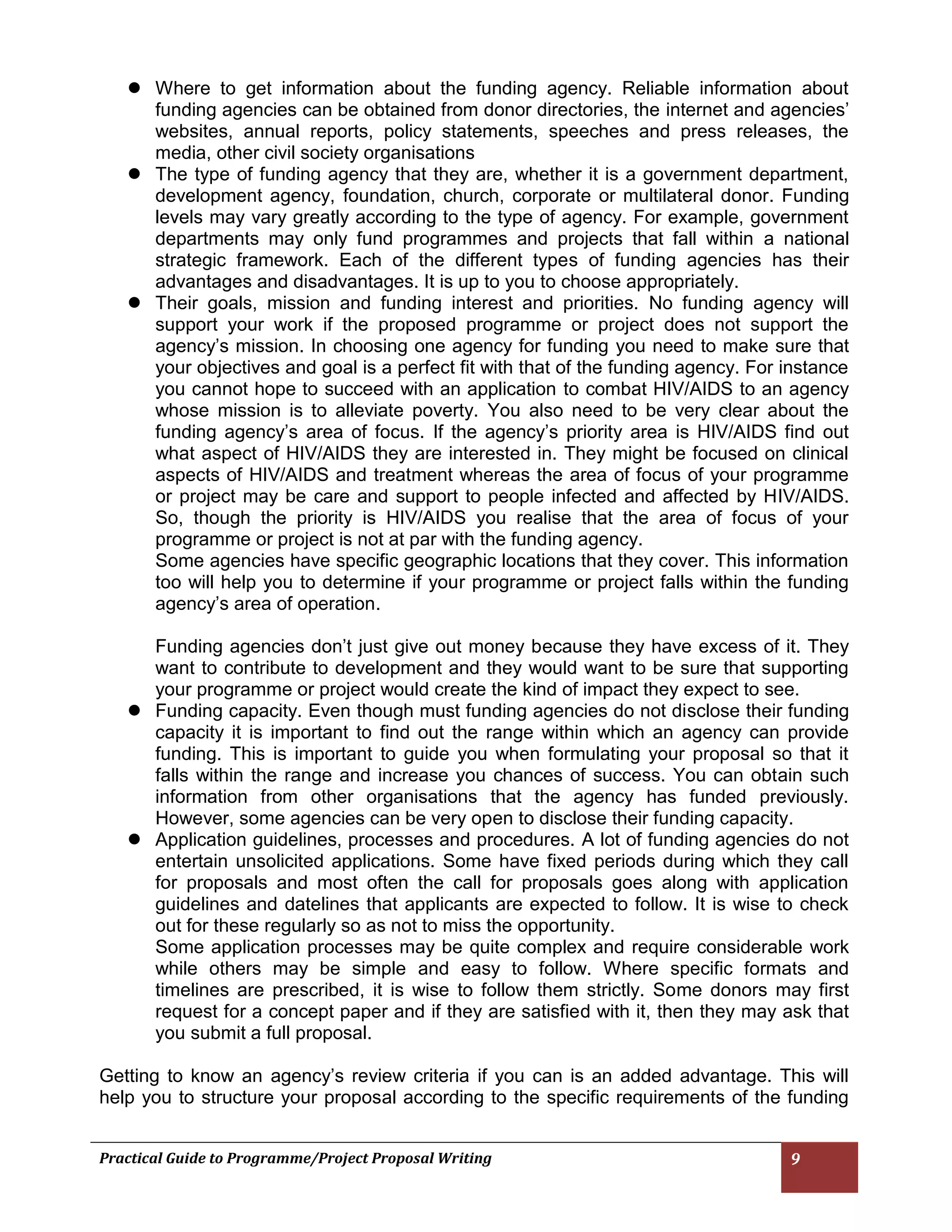 Practical Guide to Programme/Project Proposal Writing 9 
 Where to get information about the funding agency. Reliable information about funding agencies can be obtained from donor directories, the internet and agencies’ websites, annual reports, policy statements, speeches and press releases, the media, other civil society organisations 
 The type of funding agency that they are, whether it is a government department, development agency, foundation, church, corporate or multilateral donor. Funding levels may vary greatly according to the type of agency. For example, government departments may only fund programmes and projects that fall within a national strategic framework. Each of the different types of funding agencies has their advantages and disadvantages. It is up to you to choose appropriately. 
 Their goals, mission and funding interest and priorities. No funding agency will support your work if the proposed programme or project does not support the agency’s mission. In choosing one agency for funding you need to make sure that your objectives and goal is a perfect fit with that of the funding agency. For instance you cannot hope to succeed with an application to combat HIV/AIDS to an agency whose mission is to alleviate poverty. You also need to be very clear about the funding agency’s area of focus. If the agency’s priority area is HIV/AIDS find out what aspect of HIV/AIDS they are interested in. They might be focused on clinical aspects of HIV/AIDS and treatment whereas the area of focus of your programme or project may be care and support to people infected and affected by HIV/AIDS. So, though the priority is HIV/AIDS you realise that the area of focus of your programme or project is not at par with the funding agency. 
Some agencies have specific geographic locations that they cover. This information too will help you to determine if your programme or project falls within the funding agency’s area of operation. 
Funding agencies don’t just give out money because they have excess of it. They want to contribute to development and they would want to be sure that supporting your programme or project would create the kind of impact they expect to see. 
 Funding capacity. Even though must funding agencies do not disclose their funding capacity it is important to find out the range within which an agency can provide funding. This is important to guide you when formulating your proposal so that it falls within the range and increase you chances of success. You can obtain such information from other organisations that the agency has funded previously. However, some agencies can be very open to disclose their funding capacity. 
 Application guidelines, processes and procedures. A lot of funding agencies do not entertain unsolicited applications. Some have fixed periods during which they call for proposals and most often the call for proposals goes along with application guidelines and datelines that applicants are expected to follow. It is wise to check out for these regularly so as not to miss the opportunity. 
Some application processes may be quite complex and require considerable work while others may be simple and easy to follow. Where specific formats and timelines are prescribed, it is wise to follow them strictly. Some donors may first request for a concept paper and if they are satisfied with it, then they may ask that you submit a full proposal. 
Getting to know an agency’s review criteria if you can is an added advantage. This will help you to structure your proposal according to the specific requirements of the funding  