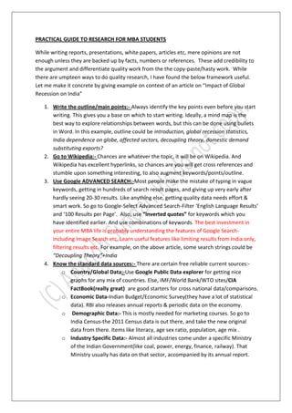 PRACTICAL GUIDE TO RESEARCH FOR MBA STUDENTS

While writing reports, presentations, white papers, articles etc, mere opinions are not
enough unless they are backed up by facts, numbers or references. These add credibility to
the argument and differentiate quality work from the the copy-paste/hasty work. While
there are umpteen ways to do quality research, I have found the below framework useful.
Let me make it concrete by giving example on context of an article on “Impact of Global
Recession on India”

   1. Write the outline/main points:- Always identify the key points even before you start
      writing. This gives you a base on which to start writing. Ideally, a mind map is the
      best way to explore relationships between words, but this can be done using bullets
      in Word. In this example, outline could be introduction, global recession statistics,
      India dependence on globe, affected sectors, decoupling theory, domestic demand
      substituting exports?
   2. Go to Wikipedia:- Chances are whatever the topic, it will be on Wikipedia. And
      Wikipedia has excellent hyperlinks, so chances are you will get cross references and
      stumble upon something interesting, to also augment keywords/points/outline.
   3. Use Google ADVANCED SEARCH:-Most people make the mistake of typing in vague
      keywords, getting in hundreds of search result pages, and giving up very early after
      hardly seeing 20-30 results. Like anything else, getting quality data needs effort &
      smart work. So go to Google-Select Advanced Search-Filter ‘English Language Results’
      and ‘100 Results per Page’. Also, use “inverted quotes” for keywords which you
      have identified earlier. And use combinations of keywords. The best investment in
      your entire MBA life is probably understanding the features of Google Search-
      including Image Search etc. Learn useful features like limiting results from India only,
      filtering results etc. For example, on the above article, some search strings could be
      “Decoupling Theory”+India
   4. Know the standard data sources:- There are certain free reliable current sources:-
           o Country/Global Data:-Use Google Public Data explorer for getting nice
               graphs for any mix of countries. Else, IMF/World Bank/WTO sites/CIA
               FactBook(really great) are good starters for cross national data/comparisons.
           o Economic Data-Indian Budget/Economic Survey(they have a lot of statistical
               data). RBI also releases annual reports & periodic data on the economy.
           o Demographic Data:- This is mostly needed for marketing courses. So go to
               India Census-the 2011 Census data is out there, and take the new original
               data from there. Items like literacy, age sex ratio, population, age mix .
           o Industry Specific Data:- Almost all industries come under a specific Ministry
               of the Indian Government(like coal, power, energy, finance, railway). That
               Ministry usually has data on that sector, accompanied by its annual report.
 