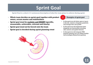 Sprint Goal
11
Examples of sprint goal
 In this sprint we will allow users to log-in
to the site, retrieve a forgotten password,
and manage their own profile
 In this sprint we will implement basic
shopping cart functionality including
add, remove and update features
 In this sprint we will integrate VISA
payment gateway into our billing module
and investigate MasterCard gateway
!
Sprint Goal is a short (1-2 sentences) description of what the team plans to achieve during sprint
 Whole team decides on sprint goal together with product
owner, scrum master and stakeholders
 Sprint goal must be realistic and SMART (specific,
measurable, achievable, relevant and timely)
 Sprint goal must not be forced onto the team
 Sprint goal is decided during sprint planning event
Copyright 2014 IQ Business
 
