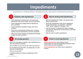 Impediments
13
Problems with impediments
 If the impediment backlog lives in the mysterious
black book of the scrum master, you have a problem
 If your impediment backlog does not change you
have a problem
 If your impediment backlog is empty, you have a
problem
 If you have an impediment backlog with a growing
number of active impediments, you have a problem
 If the scrum master resolves all impediments himself/
herself, you have a problem
!
Impediment is anything which is standing in team’s way towards achieving the print goal
Tips for dealing with impediments
 Make the impediments visible—use special colour
post-it notes for them
 Search for impediments. Look out for impediment
words (‘still waiting’, ‘not available’, ‘hopefully’,
‘wish’, ‘guess’, expected’, I thought’, ‘try’)
 Limit the number of impediments. Select 3 biggest
ones and put a big red dot on each of them. It will help
the team focus
 Help the team to resolve impediments
!
4th standup question
One of the techniques to identify more impediments is to
ask a 4th question at standup.
‘How confident are you that you will achieve sprint goal?’.
If it is anything less than 100%, by asking why, you will
discover an impediment.
‘How can we go faster?’
Is another question to bring out impediments to the
surface.
? Global vs local impediments
Global impediments need attention of your
stakeholders and relevant stakeholders should be made
aware of them as soon as possible.
Local impediments are within team’s capability to
resolve.
!
Copyright 2014 IQ Business
 