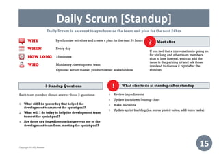 Daily Scrum [Standup]
15
Daily Scrum is an event to synchronise the team and plan for the next 24hrs
What else to do at standup/after standup
 Review impediments
 Update burndown/burnup chart
 Make decisions
 Update sprint backlog (i.e. move post-it notes, add more tasks)
!3 Standup Questions
Each team member should answer these 3 questions:
 What did I do yesterday that helped the
development team meet the sprint goal?
 What will I do today to help the development team
to meet the sprint goal?
 Are there any impediments that prevent me or the
development team from meeting the sprint goal?
WHEN
WHY
Every day
Synchronise activities and create a plan for the next 24 hours
HOW LONG 15 minutes
WHO Mandatory: development team
Optional: scrum master, product owner, stakeholders
If you feel that a conversation is going on
for too long and other team members
start to lose interest, you can add the
issue to the parking lot and ask those
involved to discuss it right after the
standup.
Meet after?
Copyright 2014 IQ Business
 
