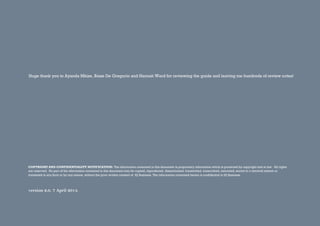 COPYRIGHT AND CONFIDENTIALITY NOTIFICATION: The information contained in this document is proprietary information which is protected by copyright and at law. All rights
are reserved. No part of the information contained in this document may be copied, reproduced, disseminated, transmitted, transcribed, extracted, stored in a retrieval system or
translated in any form or by any means, without the prior written consent of IQ Business. The information contained herein is confidential to IQ Business.
version 2.0. 7 April 2014.
Huge thank you to Ayanda Mkize, Biase De Gregorio and Hannah Ward for reviewing the guide and leaving me hundreds of review notes!
 