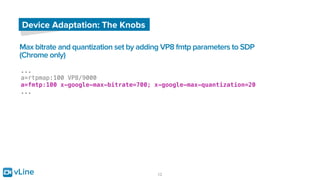 vLine 12
Device Adaptation: The Knobs
Max bitrate and quantization set by adding VP8 fmtp parameters to SDP
(Chrome only)
...
a=rtpmap:100 VP8/9000
a=fmtp:100 x-google-max-bitrate=700; x-google-max-quantization=20
...
 