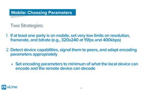 vLine 13
Mobile: Choosing Parameters
Two Strategies:
1. If at least one party is on mobile, set very low limits on resolution,
framerate, and bitrate (e.g., 320x240 at 15fps and 400kbps)
2. Detect device capabilities, signal them to peers, and adapt encoding
parameters appropriately
• Set encoding parameters to minimum of what the local device can
encode and the remote device can decode
 