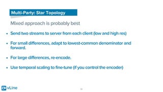 vLine 22
Multi-Party: Star Topology
Mixed approach is probably best
• Send two streams to server from each client (low and high res)
• For small differences, adapt to lowest-common denominator and
forward.
• For large differences, re-encode.
• Use temporal scaling to fine-tune (if you control the encoder)
 