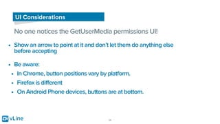 vLine 24
UI Considerations
No one notices the GetUserMedia permissions UI!
• Show an arrow to point at it and don’t let them do anything else
before accepting
• Be aware:
• In Chrome, button positions vary by platform.
• Firefox is different
• On Android Phone devices, buttons are at bottom.
 