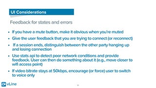 vLine 25
UI Considerations
Feedback for states and errors
• If you have a mute button, make it obvious when you're muted
• Give the user feedback that you are trying to connect (or reconnect)
• If a session ends, distinguish between the other party hanging up
and losing connection
• Use stats api to detect poor network conditions and provide
feedback. User can then do something about it (e.g., move closer to
wifi access point)
• If video bitrate stays at 50kbps, encourage (or force) user to switch
to voice only
 