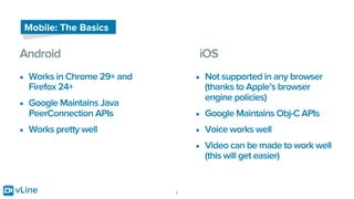 vLine 5
Mobile: The Basics
Android
• Works in Chrome 29+ and
Firefox 24+
• Google Maintains Java
PeerConnection APIs
• Works pretty well
iOS
• Not supported in any browser
(thanks to Apple’s browser
engine policies)
• Google Maintains Obj-C APIs
• Voice works well
• Video can be made to work well
(this will get easier)
 