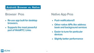 vLine 6
Android: Browser vs. Native
Browser Pros Native App Pros
• Re-use app built for desktop
browsers.
• Supports the most powerful
part of WebRTC: Links
• Push notifications!!!
• Other native APIs like address
book and background services
• Easier to tune for particular
devices
• Slightly better performance
 