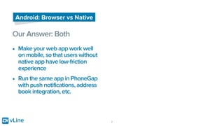 vLine 7
Android: Browser vs Native
Our Answer: Both
• Make your web app work well
on mobile, so that users without
native app have low-friction
experience
• Run the same app in PhoneGap
with push notifications, address
book integration, etc.
 