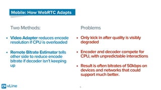 vLine 9
Mobile: How WebRTC Adapts
Two Methods:
• Video Adapter reduces encode
resolution if CPU is overloaded
• Remote Bitrate Estimator tells
other side to reduce encode
bitrate if decoder isn’t keeping
up
Problems
• Only kick in after quality is visibly
degraded
• Encoder and decoder compete for
CPU, with unpredictable interactions
• Result is often bitrates of 50kbps on
devices and networks that could
support much better.
 