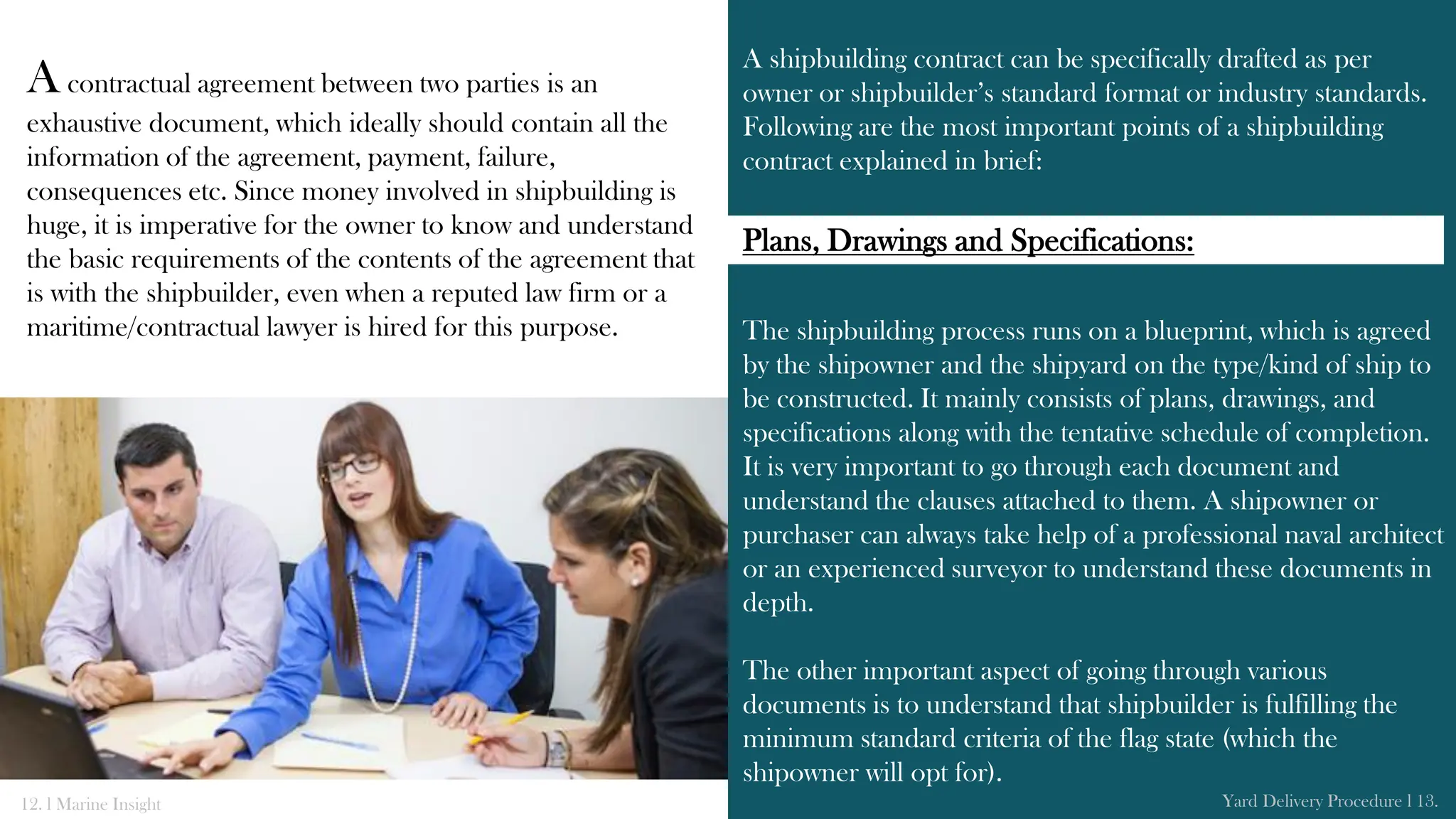 A shipbuilding contract can be specifically drafted as per
owner or shipbuilder’s standard format or industry standards.
Following are the most important points of a shipbuilding
contract explained in brief:
The shipbuilding process runs on a blueprint, which is agreed
by the shipowner and the shipyard on the type/kind of ship to
be constructed. It mainly consists of plans, drawings, and
specifications along with the tentative schedule of completion.
It is very important to go through each document and
understand the clauses attached to them. A shipowner or
purchaser can always take help of a professional naval architect
or an experienced surveyor to understand these documents in
depth.
The other important aspect of going through various
documents is to understand that shipbuilder is fulfilling the
minimum standard criteria of the flag state (which the
shipowner will opt for).
Acontractual agreement between two parties is an
exhaustive document, which ideally should contain all the
information of the agreement, payment, failure,
consequences etc. Since money involved in shipbuilding is
huge, it is imperative for the owner to know and understand
the basic requirements of the contents of the agreement that
is with the shipbuilder, even when a reputed law firm or a
maritime/contractual lawyer is hired for this purpose.
12. l Marine Insight Yard Delivery Procedure l 13.
Plans, Drawings and Specifications:
 