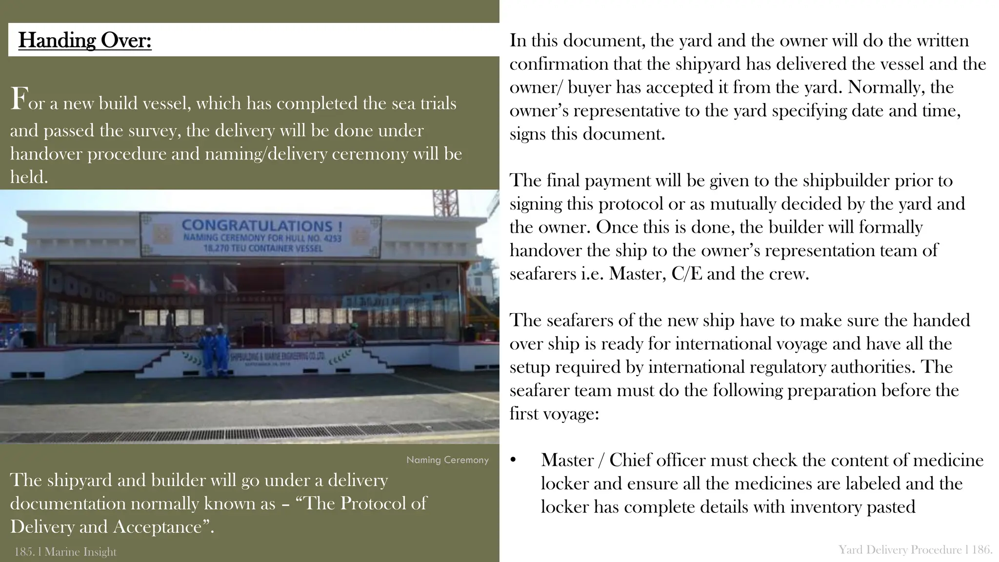 For a new build vessel, which has completed the sea trials
and passed the survey, the delivery will be done under
handover procedure and naming/delivery ceremony will be
held.
The shipyard and builder will go under a delivery
documentation normally known as – “The Protocol of
Delivery and Acceptance”.
185. l Marine Insight Yard Delivery Procedure l 186.
In this document, the yard and the owner will do the written
confirmation that the shipyard has delivered the vessel and the
owner/ buyer has accepted it from the yard. Normally, the
owner’s representative to the yard specifying date and time,
signs this document.
The final payment will be given to the shipbuilder prior to
signing this protocol or as mutually decided by the yard and
the owner. Once this is done, the builder will formally
handover the ship to the owner’s representation team of
seafarers i.e. Master, C/E and the crew.
The seafarers of the new ship have to make sure the handed
over ship is ready for international voyage and have all the
setup required by international regulatory authorities. The
seafarer team must do the following preparation before the
first voyage:
• Master / Chief officer must check the content of medicine
locker and ensure all the medicines are labeled and the
locker has complete details with inventory pasted
Naming Ceremony
Handing Over:
 