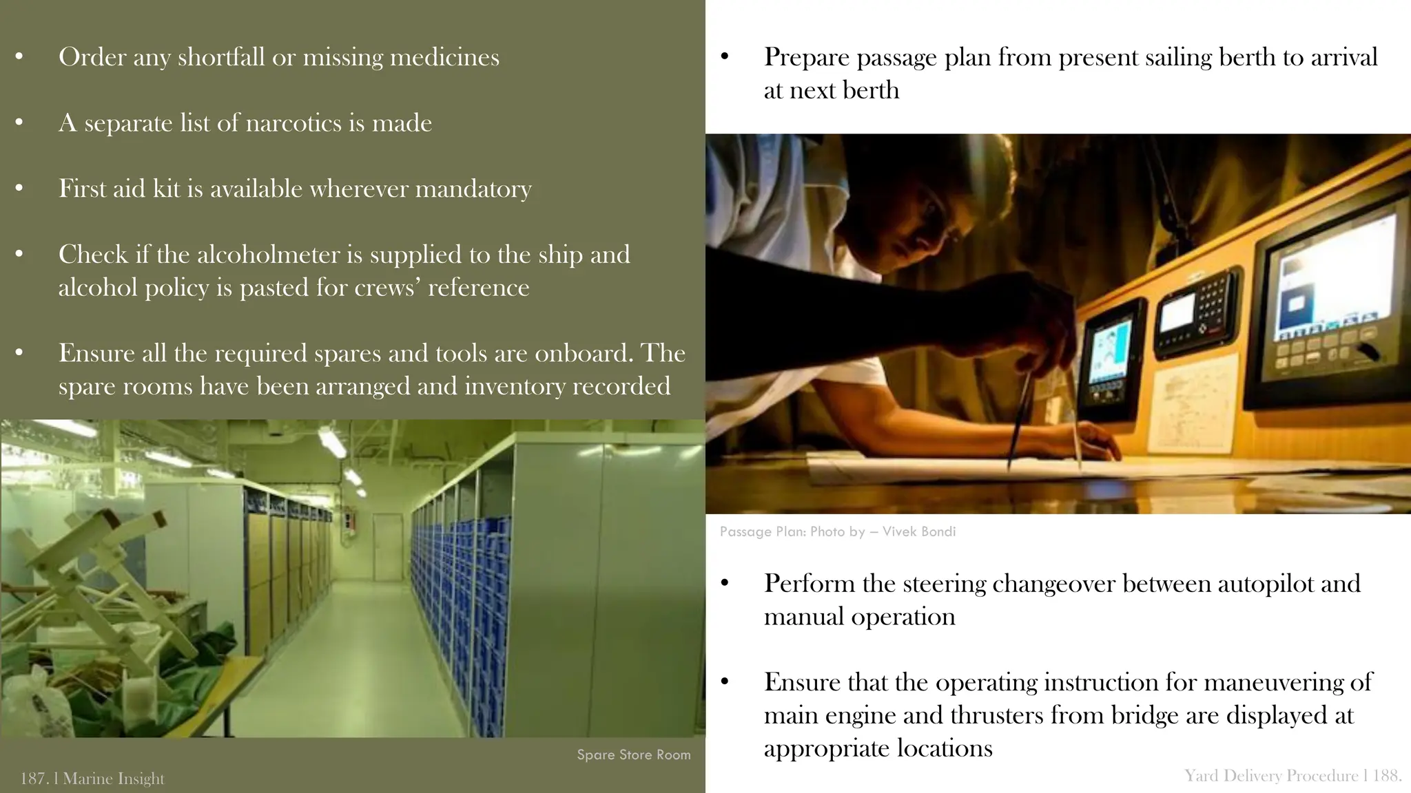 • Prepare passage plan from present sailing berth to arrival
at next berth
• Perform the steering changeover between autopilot and
manual operation
• Ensure that the operating instruction for maneuvering of
main engine and thrusters from bridge are displayed at
appropriate locations
• Order any shortfall or missing medicines
• A separate list of narcotics is made
• First aid kit is available wherever mandatory
• Check if the alcoholmeter is supplied to the ship and
alcohol policy is pasted for crews’ reference
• Ensure all the required spares and tools are onboard. The
spare rooms have been arranged and inventory recorded
187. l Marine Insight Yard Delivery Procedure l 188.
Spare Store Room
Passage Plan: Photo by – Vivek Bondi
 