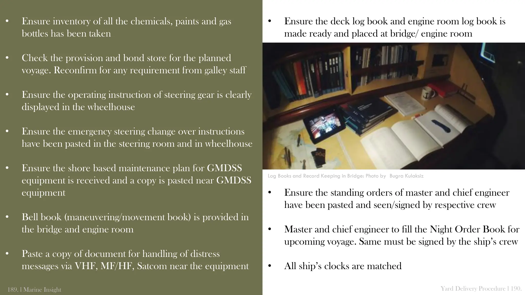 • Ensure inventory of all the chemicals, paints and gas
bottles has been taken
• Check the provision and bond store for the planned
voyage. Reconfirm for any requirement from galley staff
• Ensure the operating instruction of steering gear is clearly
displayed in the wheelhouse
• Ensure the emergency steering change over instructions
have been pasted in the steering room and in wheelhouse
• Ensure the shore based maintenance plan for GMDSS
equipment is received and a copy is pasted near GMDSS
equipment
• Bell book (maneuvering/movement book) is provided in
the bridge and engine room
• Paste a copy of document for handling of distress
messages via VHF, MF/HF, Satcom near the equipment
189. l Marine Insight Yard Delivery Procedure l 190.
• Ensure the deck log book and engine room log book is
made ready and placed at bridge/ engine room
• Ensure the standing orders of master and chief engineer
have been pasted and seen/signed by respective crew
• Master and chief engineer to fill the Night Order Book for
upcoming voyage. Same must be signed by the ship’s crew
• All ship’s clocks are matched
Log Books and Record Keeping in Bridge: Photo by Bugra Kulaksiz
 