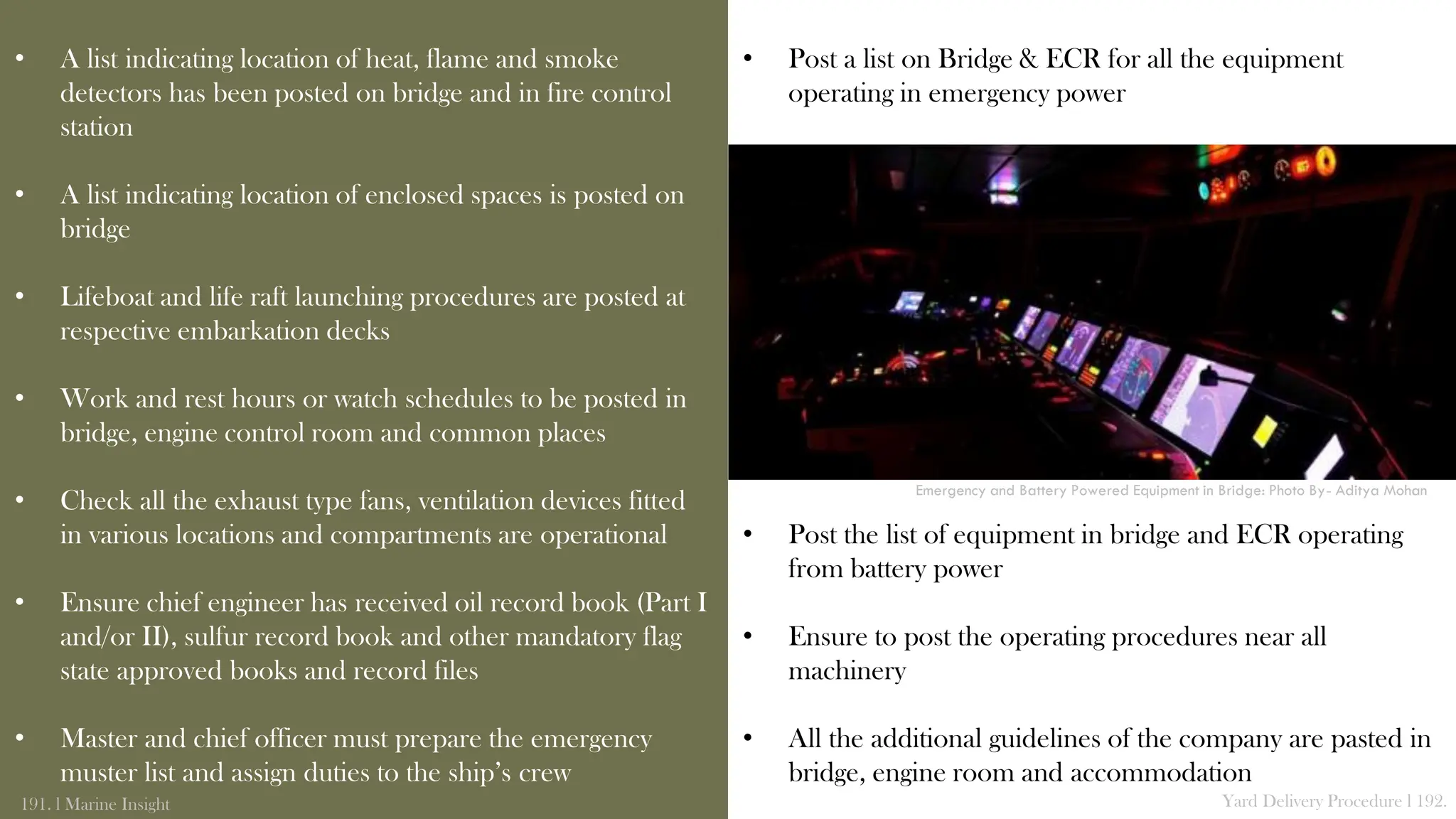 • Post a list on Bridge & ECR for all the equipment
operating in emergency power
• Post the list of equipment in bridge and ECR operating
from battery power
• Ensure to post the operating procedures near all
machinery
• All the additional guidelines of the company are pasted in
bridge, engine room and accommodation
• A list indicating location of heat, flame and smoke
detectors has been posted on bridge and in fire control
station
• A list indicating location of enclosed spaces is posted on
bridge
• Lifeboat and life raft launching procedures are posted at
respective embarkation decks
• Work and rest hours or watch schedules to be posted in
bridge, engine control room and common places
• Check all the exhaust type fans, ventilation devices fitted
in various locations and compartments are operational
• Ensure chief engineer has received oil record book (Part I
and/or II), sulfur record book and other mandatory flag
state approved books and record files
• Master and chief officer must prepare the emergency
muster list and assign duties to the ship’s crew
191. l Marine Insight Yard Delivery Procedure l 192.
Emergency and Battery Powered Equipment in Bridge: Photo By- Aditya Mohan
 