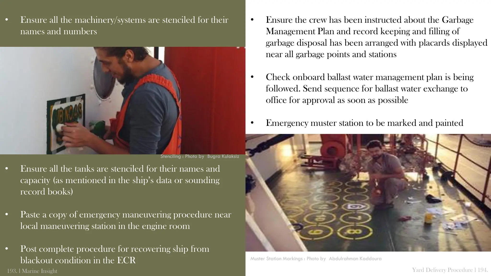 • Ensure all the machinery/systems are stenciled for their
names and numbers
• Ensure all the tanks are stenciled for their names and
capacity (as mentioned in the ship’s data or sounding
record books)
• Paste a copy of emergency maneuvering procedure near
local maneuvering station in the engine room
• Post complete procedure for recovering ship from
blackout condition in the ECR
193. l Marine Insight Yard Delivery Procedure l 194.
• Ensure the crew has been instructed about the Garbage
Management Plan and record keeping and filling of
garbage disposal has been arranged with placards displayed
near all garbage points and stations
• Check onboard ballast water management plan is being
followed. Send sequence for ballast water exchange to
office for approval as soon as possible
• Emergency muster station to be marked and painted
Stenciling : Photo by Bugra Kulaksiz
Muster Station Markings : Photo by Abdulrahman Kaddoura
 