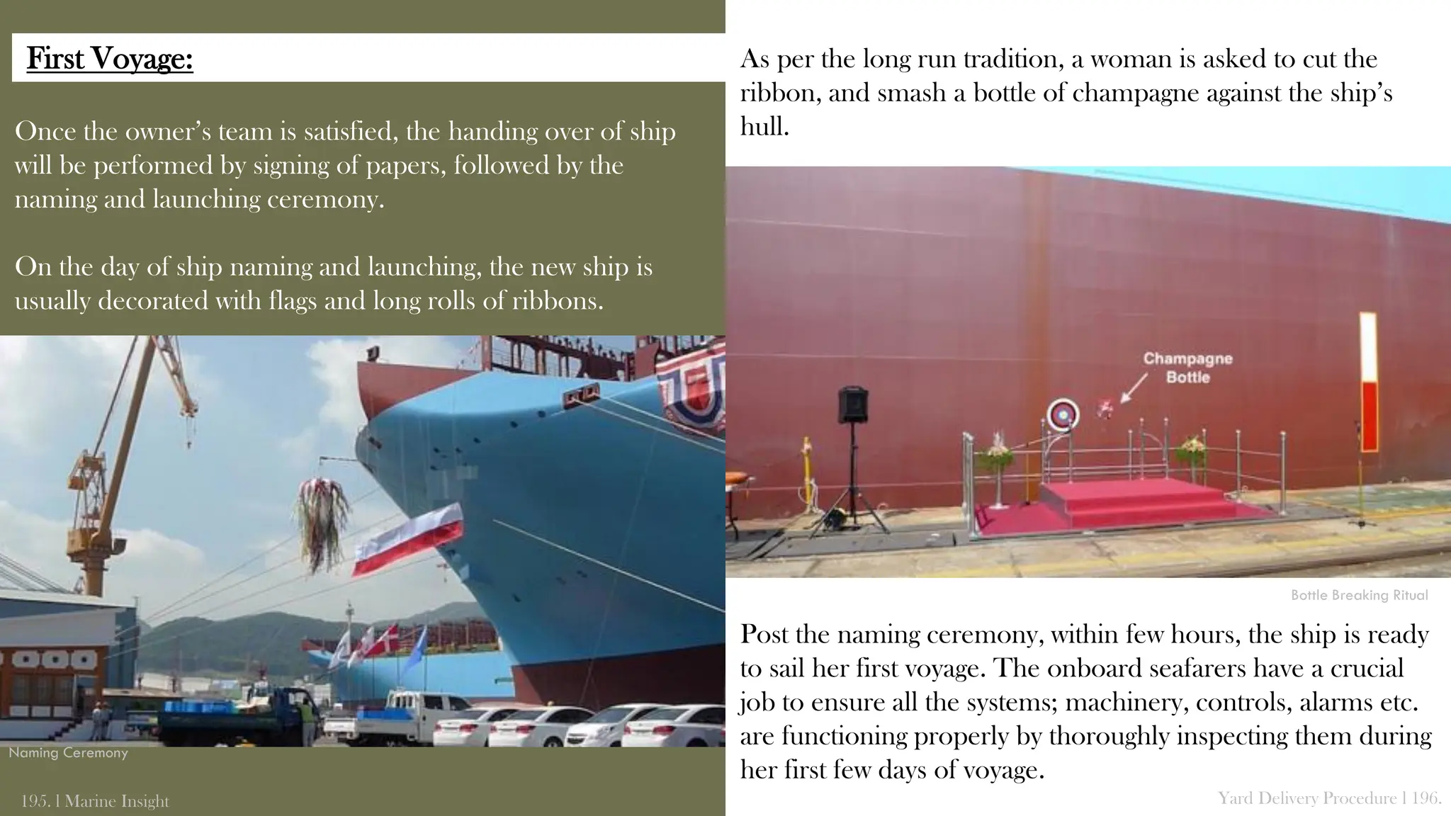 Once the owner’s team is satisfied, the handing over of ship
will be performed by signing of papers, followed by the
naming and launching ceremony.
On the day of ship naming and launching, the new ship is
usually decorated with flags and long rolls of ribbons.
195. l Marine Insight Yard Delivery Procedure l 196.
As per the long run tradition, a woman is asked to cut the
ribbon, and smash a bottle of champagne against the ship’s
hull.
Post the naming ceremony, within few hours, the ship is ready
to sail her first voyage. The onboard seafarers have a crucial
job to ensure all the systems; machinery, controls, alarms etc.
are functioning properly by thoroughly inspecting them during
her first few days of voyage.
Naming Ceremony
Bottle Breaking Ritual
First Voyage:
 