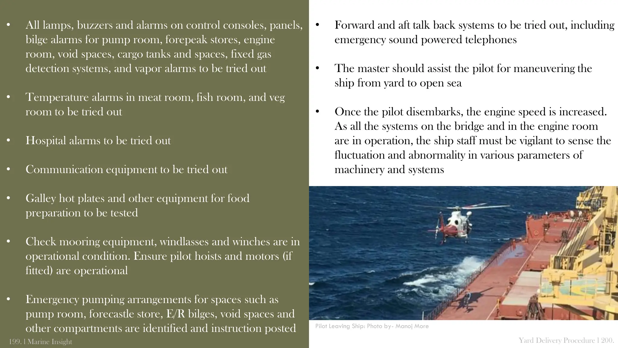 • All lamps, buzzers and alarms on control consoles, panels,
bilge alarms for pump room, forepeak stores, engine
room, void spaces, cargo tanks and spaces, fixed gas
detection systems, and vapor alarms to be tried out
• Temperature alarms in meat room, fish room, and veg
room to be tried out
• Hospital alarms to be tried out
• Communication equipment to be tried out
• Galley hot plates and other equipment for food
preparation to be tested
• Check mooring equipment, windlasses and winches are in
operational condition. Ensure pilot hoists and motors (if
fitted) are operational
• Emergency pumping arrangements for spaces such as
pump room, forecastle store, E/R bilges, void spaces and
other compartments are identified and instruction posted
199. l Marine Insight Yard Delivery Procedure l 200.
• Forward and aft talk back systems to be tried out, including
emergency sound powered telephones
• The master should assist the pilot for maneuvering the
ship from yard to open sea
• Once the pilot disembarks, the engine speed is increased.
As all the systems on the bridge and in the engine room
are in operation, the ship staff must be vigilant to sense the
fluctuation and abnormality in various parameters of
machinery and systems
Pilot Leaving Ship: Photo by- Manoj More
 