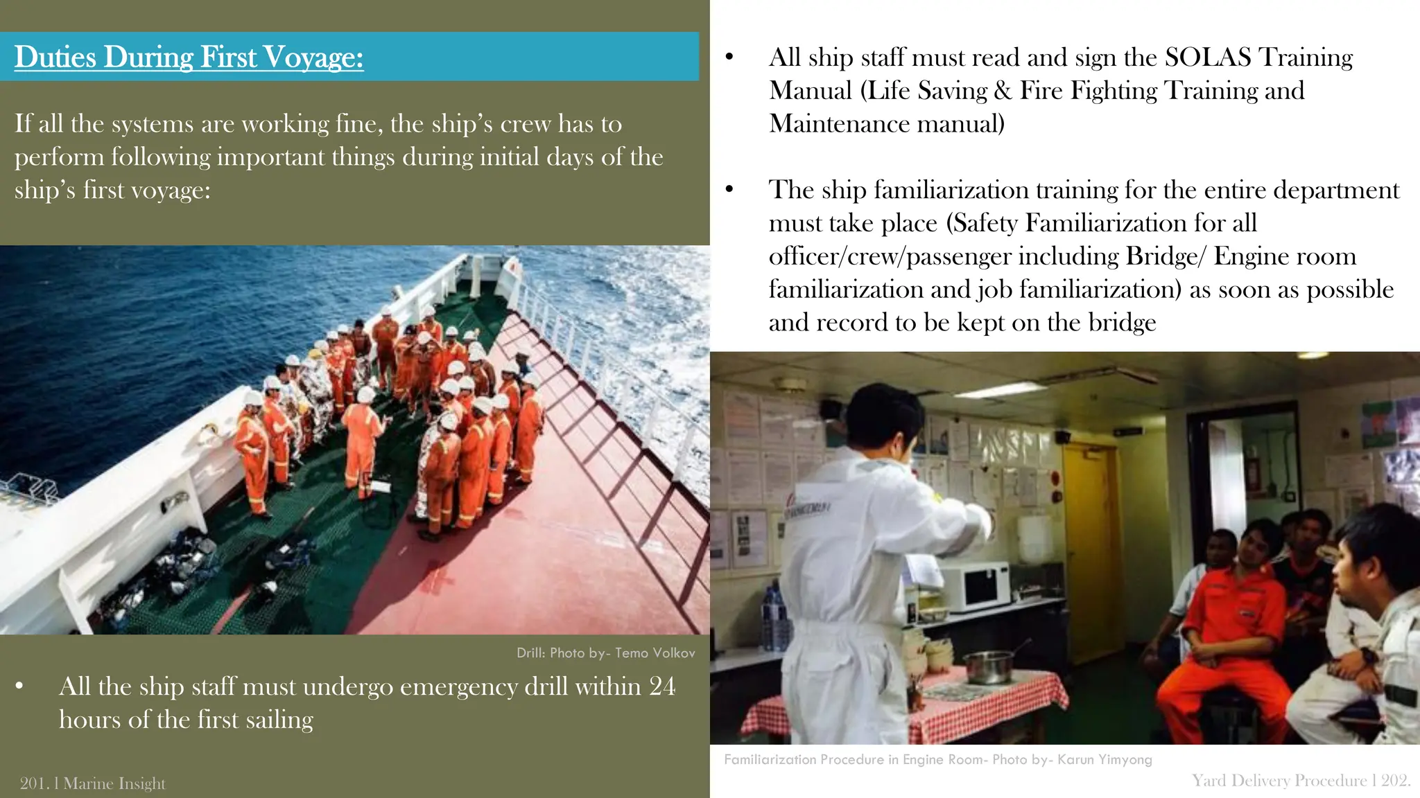 If all the systems are working fine, the ship’s crew has to
perform following important things during initial days of the
ship’s first voyage:
• All the ship staff must undergo emergency drill within 24
hours of the first sailing
201. l Marine Insight Yard Delivery Procedure l 202.
• All ship staff must read and sign the SOLAS Training
Manual (Life Saving & Fire Fighting Training and
Maintenance manual)
• The ship familiarization training for the entire department
must take place (Safety Familiarization for all
officer/crew/passenger including Bridge/ Engine room
familiarization and job familiarization) as soon as possible
and record to be kept on the bridge
Drill: Photo by- Temo Volkov
Familiarization Procedure in Engine Room- Photo by- Karun Yimyong
Duties During First Voyage:
 