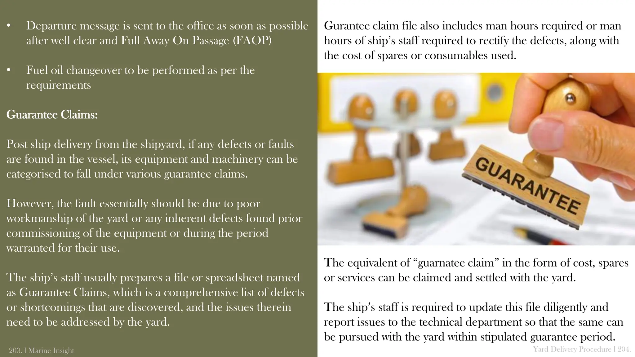• Departure message is sent to the office as soon as possible
after well clear and Full Away On Passage (FAOP)
• Fuel oil changeover to be performed as per the
requirements
Guarantee Claims:
Post ship delivery from the shipyard, if any defects or faults
are found in the vessel, its equipment and machinery can be
categorised to fall under various guarantee claims.
However, the fault essentially should be due to poor
workmanship of the yard or any inherent defects found prior
commissioning of the equipment or during the period
warranted for their use.
The ship’s staff usually prepares a file or spreadsheet named
as Guarantee Claims, which is a comprehensive list of defects
or shortcomings that are discovered, and the issues therein
need to be addressed by the yard.
203. l Marine Insight Yard Delivery Procedure l 204.
Gurantee claim file also includes man hours required or man
hours of ship’s staff required to rectify the defects, along with
the cost of spares or consumables used.
The equivalent of “guarnatee claim” in the form of cost, spares
or services can be claimed and settled with the yard.
The ship’s staff is required to update this file diligently and
report issues to the technical department so that the same can
be pursued with the yard within stipulated guarantee period.
 