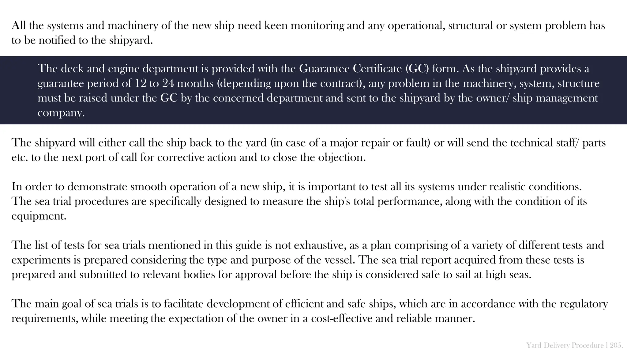 All the systems and machinery of the new ship need keen monitoring and any operational, structural or system problem has
to be notified to the shipyard.
The shipyard will either call the ship back to the yard (in case of a major repair or fault) or will send the technical staff/ parts
etc. to the next port of call for corrective action and to close the objection.
In order to demonstrate smooth operation of a new ship, it is important to test all its systems under realistic conditions.
The sea trial procedures are specifically designed to measure the ship's total performance, along with the condition of its
equipment.
The list of tests for sea trials mentioned in this guide is not exhaustive, as a plan comprising of a variety of different tests and
experiments is prepared considering the type and purpose of the vessel. The sea trial report acquired from these tests is
prepared and submitted to relevant bodies for approval before the ship is considered safe to sail at high seas.
The main goal of sea trials is to facilitate development of efficient and safe ships, which are in accordance with the regulatory
requirements, while meeting the expectation of the owner in a cost-effective and reliable manner.
Yard Delivery Procedure l 205.
The deck and engine department is provided with the Guarantee Certificate (GC) form. As the shipyard provides a
guarantee period of 12 to 24 months (depending upon the contract), any problem in the machinery, system, structure
must be raised under the GC by the concerned department and sent to the shipyard by the owner/ ship management
company.
 