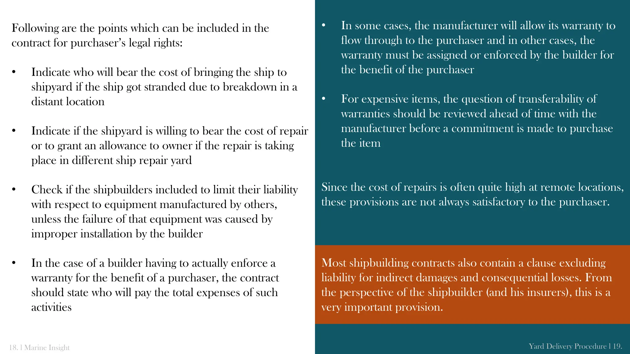 Following are the points which can be included in the
contract for purchaser’s legal rights:
• Indicate who will bear the cost of bringing the ship to
shipyard if the ship got stranded due to breakdown in a
distant location
• Indicate if the shipyard is willing to bear the cost of repair
or to grant an allowance to owner if the repair is taking
place in different ship repair yard
• Check if the shipbuilders included to limit their liability
with respect to equipment manufactured by others,
unless the failure of that equipment was caused by
improper installation by the builder
• In the case of a builder having to actually enforce a
warranty for the benefit of a purchaser, the contract
should state who will pay the total expenses of such
activities
• In some cases, the manufacturer will allow its warranty to
flow through to the purchaser and in other cases, the
warranty must be assigned or enforced by the builder for
the benefit of the purchaser
• For expensive items, the question of transferability of
warranties should be reviewed ahead of time with the
manufacturer before a commitment is made to purchase
the item
Since the cost of repairs is often quite high at remote locations,
these provisions are not always satisfactory to the purchaser.
18. l Marine Insight Yard Delivery Procedure l 19.
Most shipbuilding contracts also contain a clause excluding
liability for indirect damages and consequential losses. From
the perspective of the shipbuilder (and his insurers), this is a
very important provision.
 