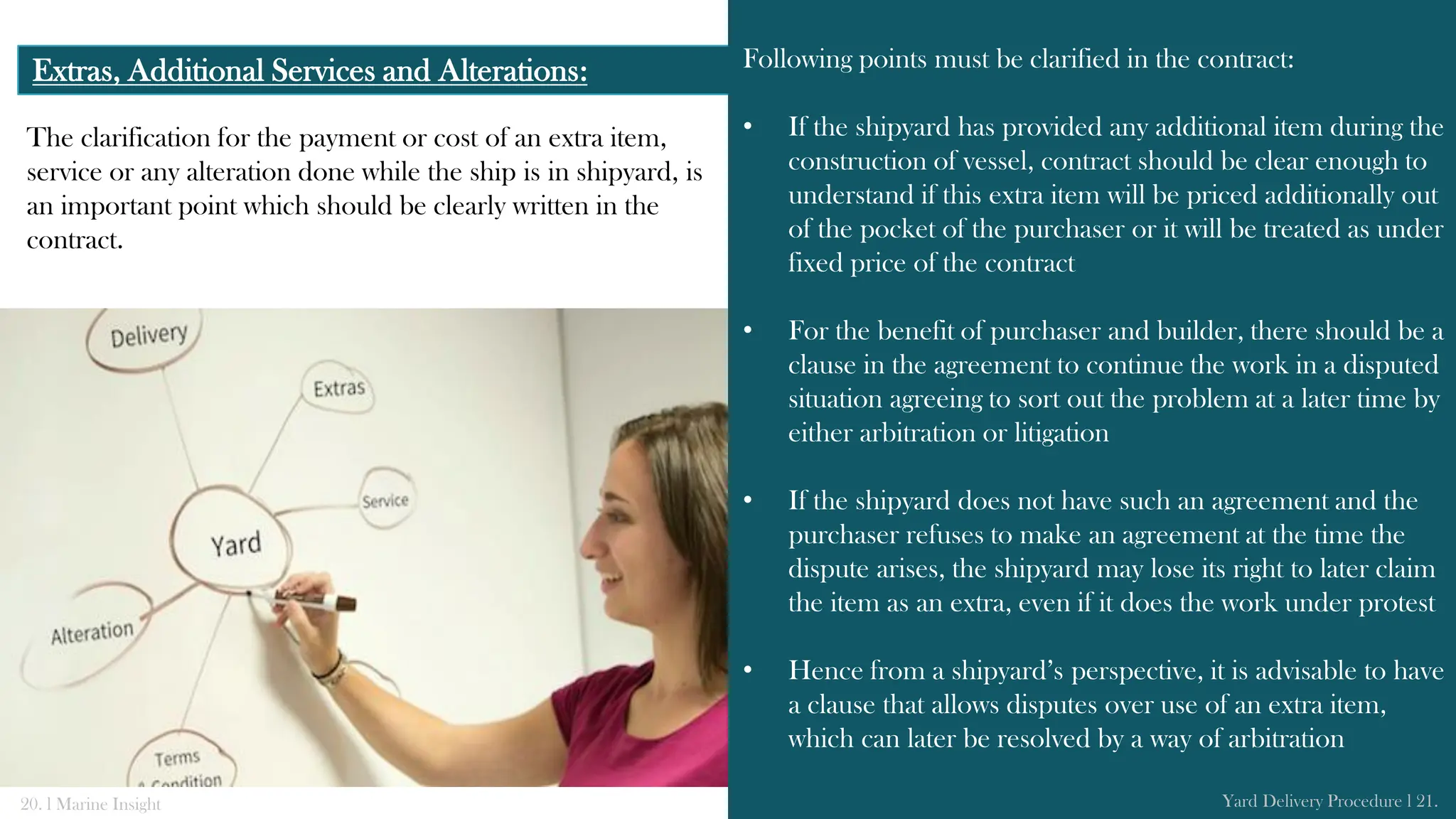 The clarification for the payment or cost of an extra item,
service or any alteration done while the ship is in shipyard, is
an important point which should be clearly written in the
contract.
Extras, Additional Services and Alterations: Following points must be clarified in the contract:
• If the shipyard has provided any additional item during the
construction of vessel, contract should be clear enough to
understand if this extra item will be priced additionally out
of the pocket of the purchaser or it will be treated as under
fixed price of the contract
• For the benefit of purchaser and builder, there should be a
clause in the agreement to continue the work in a disputed
situation agreeing to sort out the problem at a later time by
either arbitration or litigation
• If the shipyard does not have such an agreement and the
purchaser refuses to make an agreement at the time the
dispute arises, the shipyard may lose its right to later claim
the item as an extra, even if it does the work under protest
• Hence from a shipyard’s perspective, it is advisable to have
a clause that allows disputes over use of an extra item,
which can later be resolved by a way of arbitration
20. l Marine Insight Yard Delivery Procedure l 21.
 