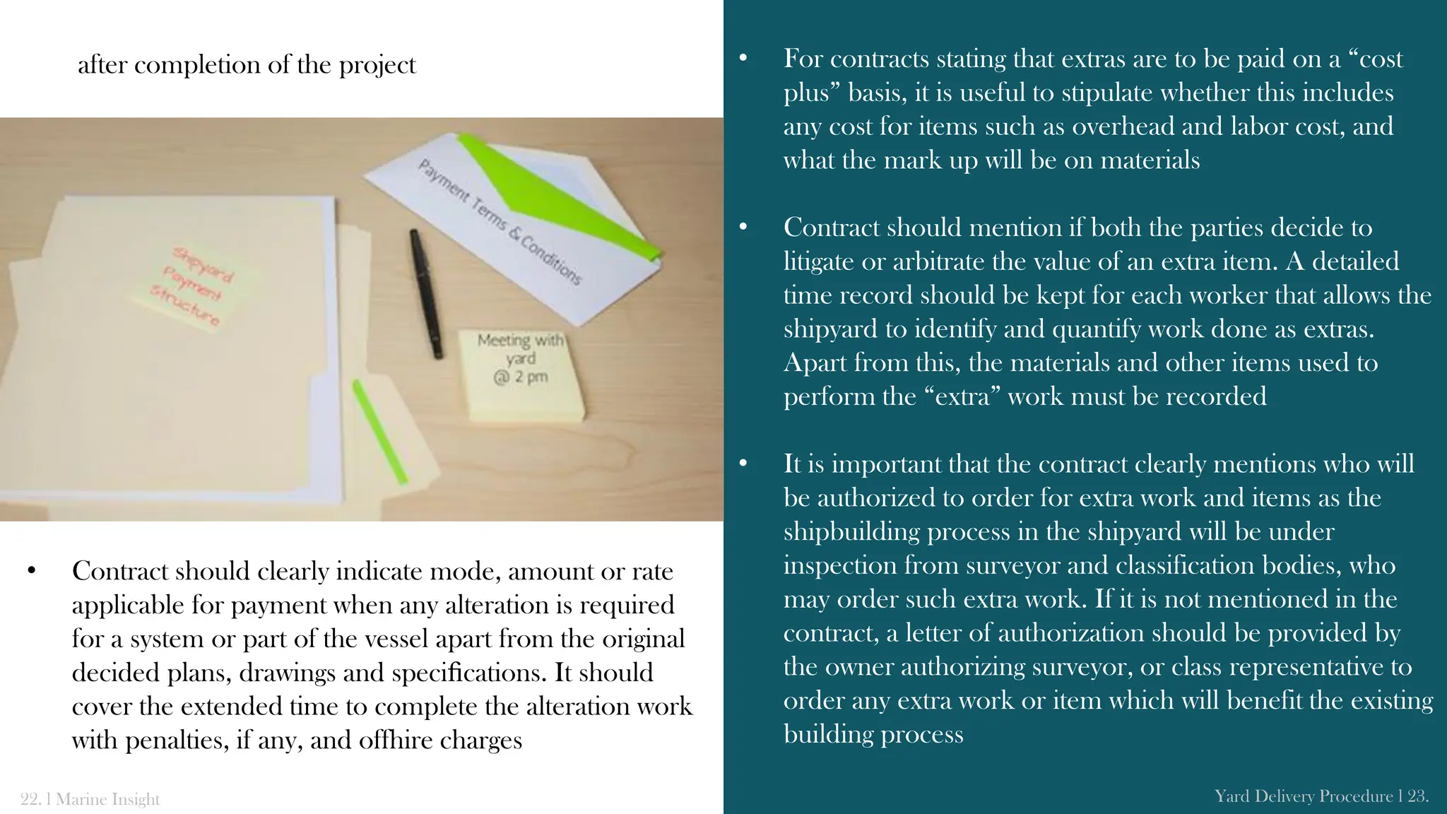 after completion of the project
• Contract should clearly indicate mode, amount or rate
applicable for payment when any alteration is required
for a system or part of the vessel apart from the original
decided plans, drawings and speciﬁcations. It should
cover the extended time to complete the alteration work
with penalties, if any, and offhire charges
• For contracts stating that extras are to be paid on a “cost
plus” basis, it is useful to stipulate whether this includes
any cost for items such as overhead and labor cost, and
what the mark up will be on materials
• Contract should mention if both the parties decide to
litigate or arbitrate the value of an extra item. A detailed
time record should be kept for each worker that allows the
shipyard to identify and quantify work done as extras.
Apart from this, the materials and other items used to
perform the “extra” work must be recorded
• It is important that the contract clearly mentions who will
be authorized to order for extra work and items as the
shipbuilding process in the shipyard will be under
inspection from surveyor and classification bodies, who
may order such extra work. If it is not mentioned in the
contract, a letter of authorization should be provided by
the owner authorizing surveyor, or class representative to
order any extra work or item which will benefit the existing
building process
22. l Marine Insight Yard Delivery Procedure l 23.
 