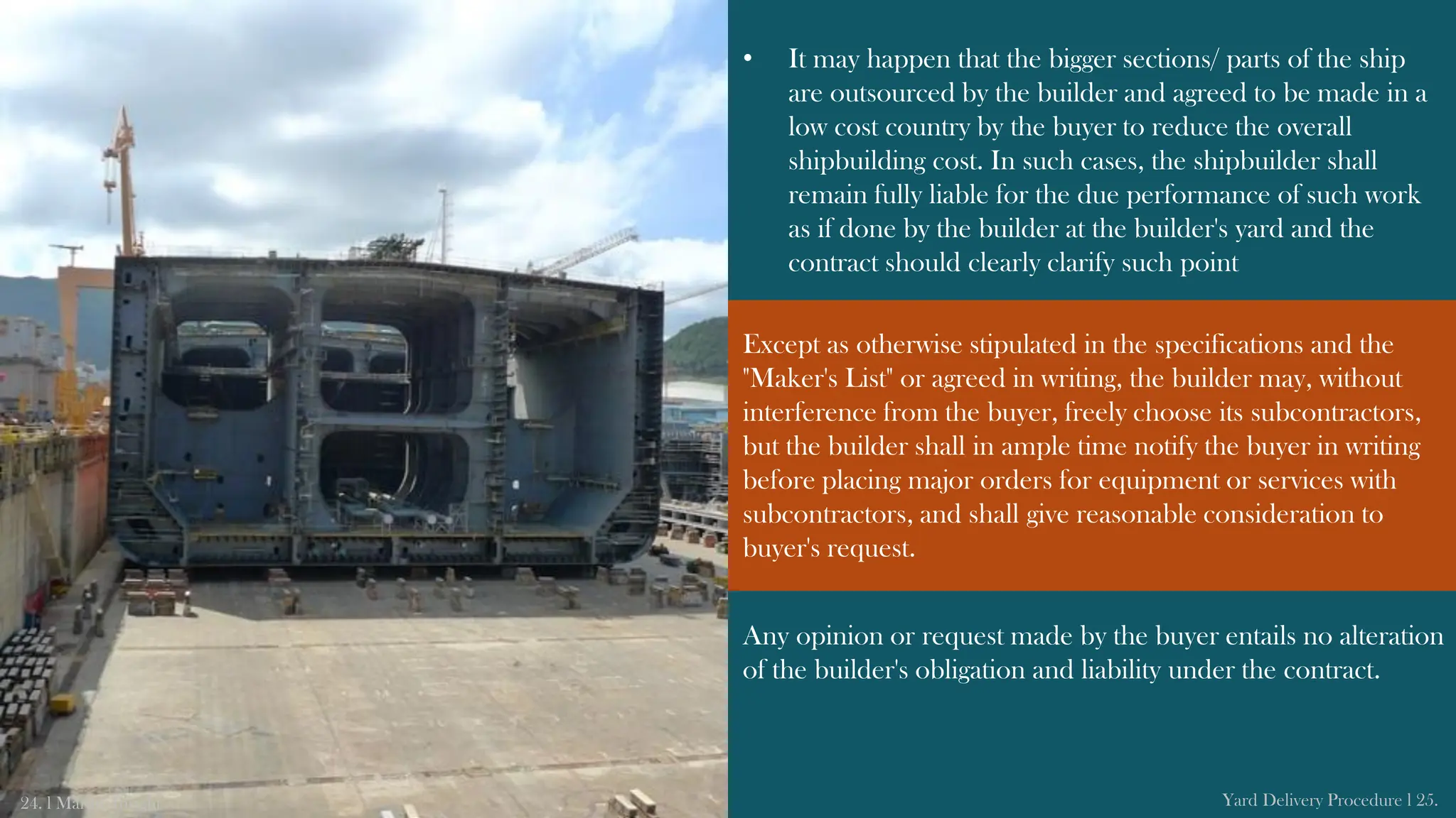 • It may happen that the bigger sections/ parts of the ship
are outsourced by the builder and agreed to be made in a
low cost country by the buyer to reduce the overall
shipbuilding cost. In such cases, the shipbuilder shall
remain fully liable for the due performance of such work
as if done by the builder at the builder's yard and the
contract should clearly clarify such point
Any opinion or request made by the buyer entails no alteration
of the builder's obligation and liability under the contract.
24. l Marine Insight Yard Delivery Procedure l 25.
Except as otherwise stipulated in the specifications and the
"Maker's List" or agreed in writing, the builder may, without
interference from the buyer, freely choose its subcontractors,
but the builder shall in ample time notify the buyer in writing
before placing major orders for equipment or services with
subcontractors, and shall give reasonable consideration to
buyer's request.
 