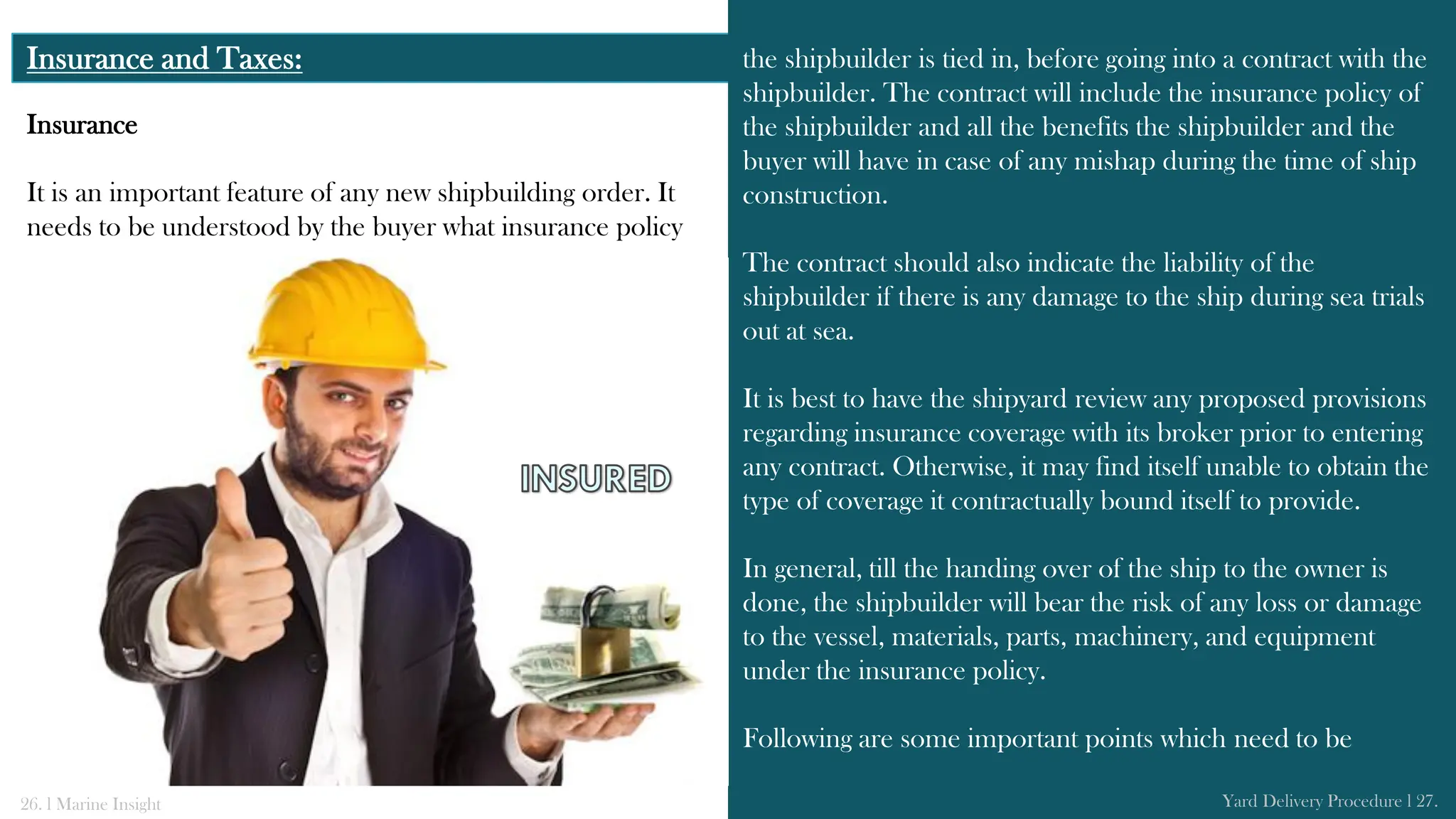 Insurance and Taxes: the shipbuilder is tied in, before going into a contract with the
shipbuilder. The contract will include the insurance policy of
the shipbuilder and all the benefits the shipbuilder and the
buyer will have in case of any mishap during the time of ship
construction.
The contract should also indicate the liability of the
shipbuilder if there is any damage to the ship during sea trials
out at sea.
It is best to have the shipyard review any proposed provisions
regarding insurance coverage with its broker prior to entering
any contract. Otherwise, it may find itself unable to obtain the
type of coverage it contractually bound itself to provide.
In general, till the handing over of the ship to the owner is
done, the shipbuilder will bear the risk of any loss or damage
to the vessel, materials, parts, machinery, and equipment
under the insurance policy.
Following are some important points which need to be
26. l Marine Insight Yard Delivery Procedure l 27.
Insurance
It is an important feature of any new shipbuilding order. It
needs to be understood by the buyer what insurance policy
 