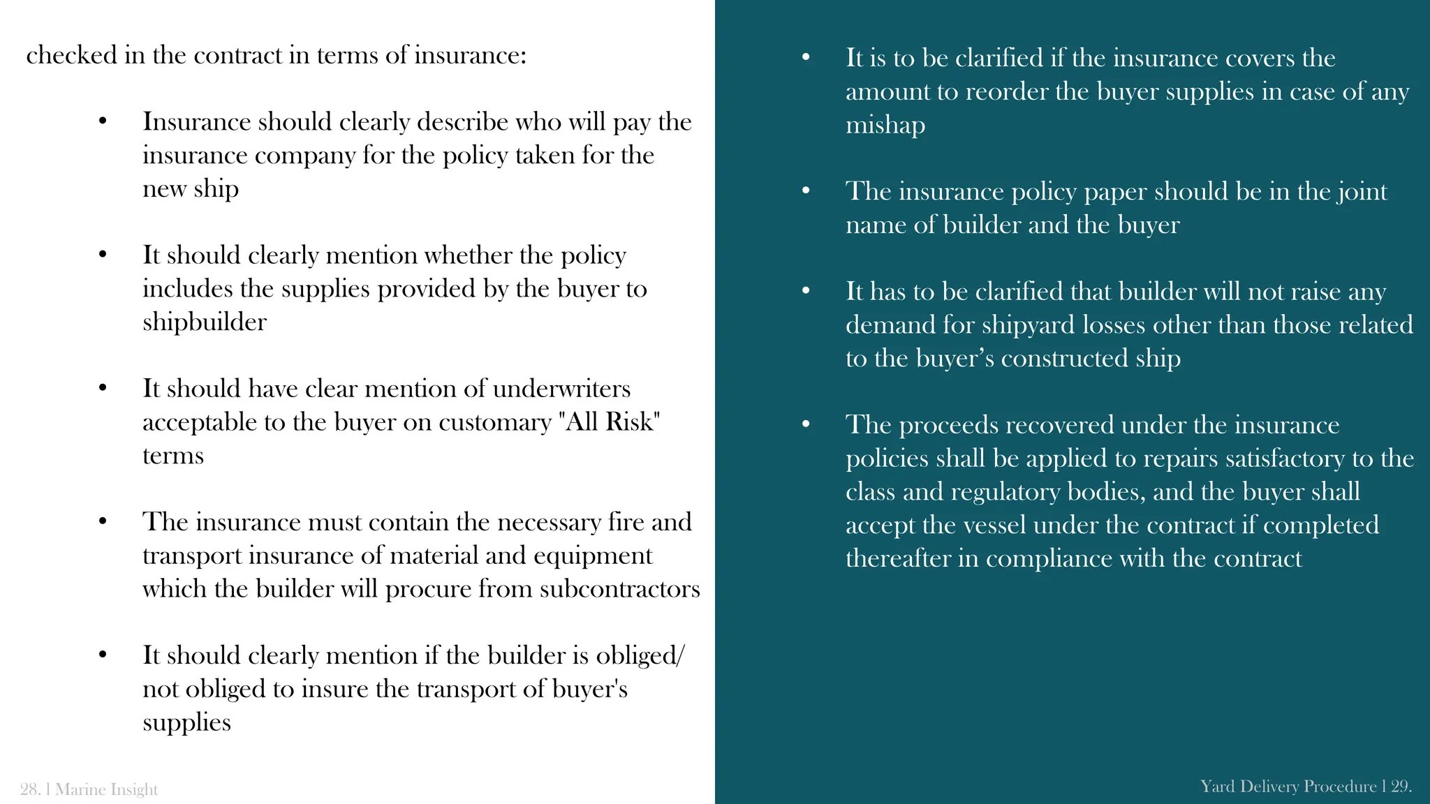checked in the contract in terms of insurance:
• Insurance should clearly describe who will pay the
insurance company for the policy taken for the
new ship
• It should clearly mention whether the policy
includes the supplies provided by the buyer to
shipbuilder
• It should have clear mention of underwriters
acceptable to the buyer on customary "All Risk"
terms
• The insurance must contain the necessary fire and
transport insurance of material and equipment
which the builder will procure from subcontractors
• It should clearly mention if the builder is obliged/
not obliged to insure the transport of buyer's
supplies
• It is to be clarified if the insurance covers the
amount to reorder the buyer supplies in case of any
mishap
• The insurance policy paper should be in the joint
name of builder and the buyer
• It has to be clarified that builder will not raise any
demand for shipyard losses other than those related
to the buyer’s constructed ship
• The proceeds recovered under the insurance
policies shall be applied to repairs satisfactory to the
class and regulatory bodies, and the buyer shall
accept the vessel under the contract if completed
thereafter in compliance with the contract
28. l Marine Insight Yard Delivery Procedure l 29.
 